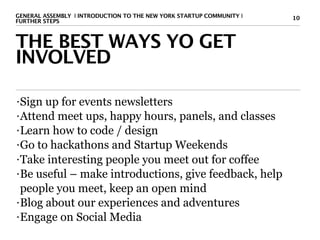 GENERAL ASSEMBLY I INTRODUCTION TO THE NEW YORK STARTUP COMMUNITY I   10
FURTHER STEPS



THE BEST WAYS YO GET
INVOLVED

• Sign up for events newsletters
• Attend meet ups, happy hours, panels, and classes

• Learn how to code / design

• Go to hackathons and Startup Weekends

• Take interesting people you meet out for coffee

• Be useful – make introductions, give feedback, help

  people you meet, keep an open mind
• Blog about our experiences and adventures

• Engage on Social Media
 