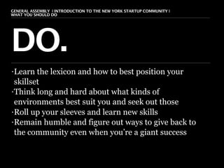 GENERAL ASSEMBLY I INTRODUCTION TO THE NEW YORK STARTUP COMMUNITY I
WHAT YOU SHOULD DO                                                    7




DO.
• Learn the lexicon and how to best position your
  skillset
• Think long and hard about what kinds of

  environments best suit you and seek out those
• Roll up your sleeves and learn new skills

• Remain humble and figure out ways to give back to

  the community even when you’re a giant success
 