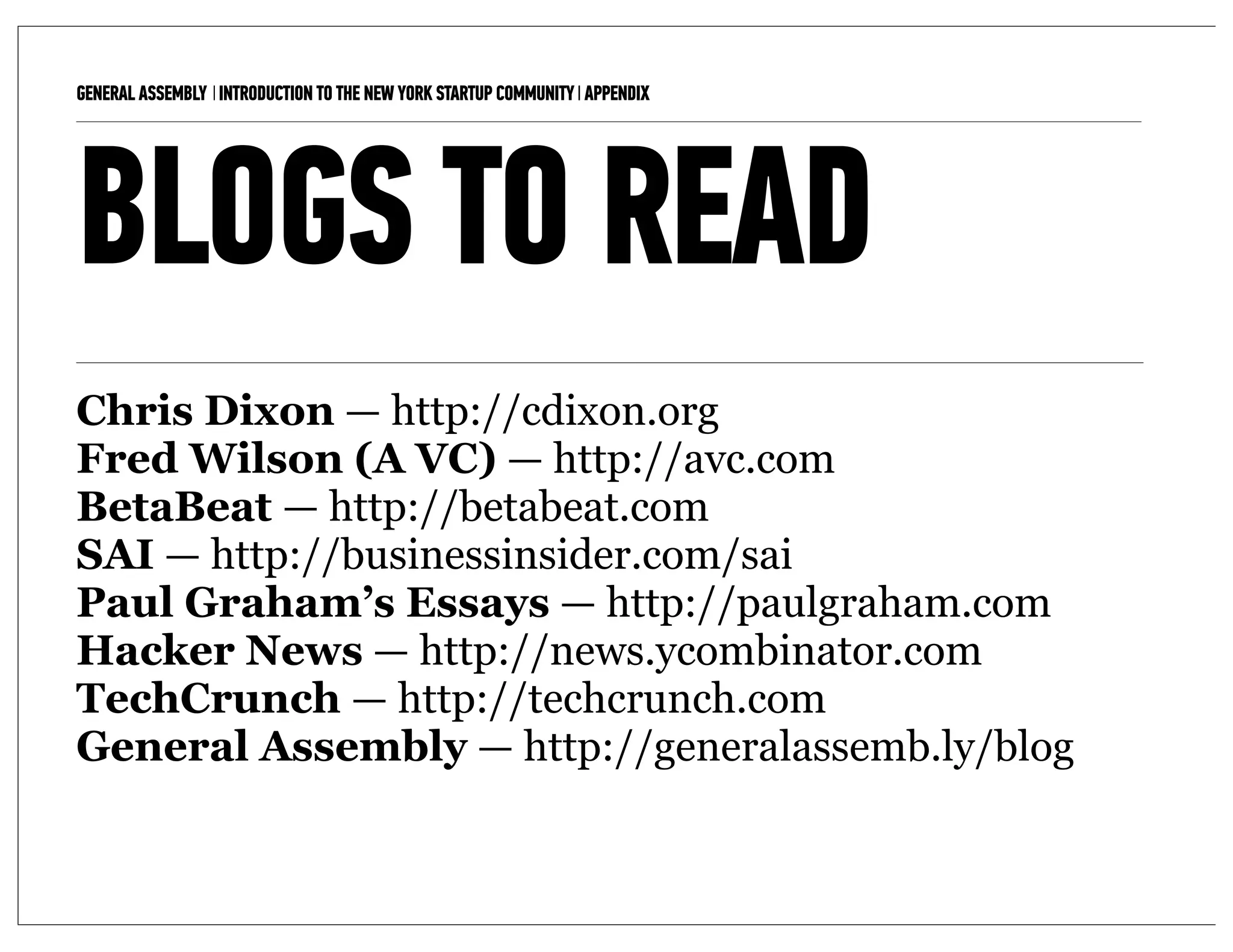 GENERAL ASSEMBLY I INTRODUCTION TO THE NEW YORK STARTUP COMMUNITY I APPENDIX   11



BLOGS TO READ
Chris Dixon — http://cdixon.org
Fred Wilson (A VC) — http://avc.com
BetaBeat — http://betabeat.com
SAI — http://businessinsider.com/sai
Paul Graham’s Essays — http://paulgraham.com
Hacker News — http://news.ycombinator.com
TechCrunch — http://techcrunch.com
General Assembly — http://generalassemb.ly/blog
 