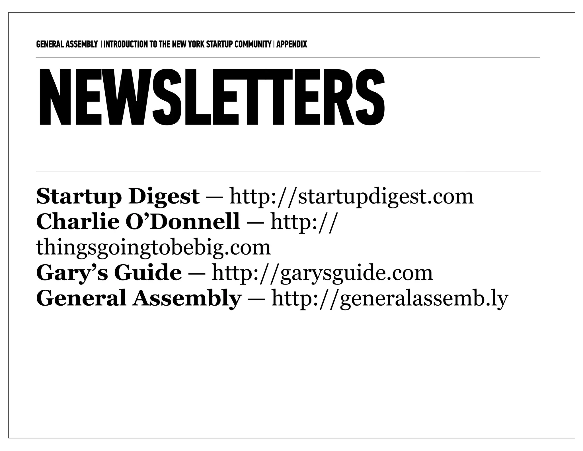 GENERAL ASSEMBLY I INTRODUCTION TO THE NEW YORK STARTUP COMMUNITY I APPENDIX   12



NEWSLETTERS
Startup Digest — http://startupdigest.com
Charlie O’Donnell — http://
thingsgoingtobebig.com
Gary’s Guide — http://garysguide.com
General Assembly — http://generalassemb.ly
 