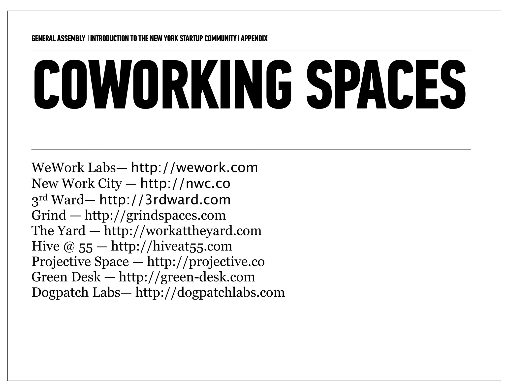 GENERAL ASSEMBLY I INTRODUCTION TO THE NEW YORK STARTUP COMMUNITY I APPENDIX   15



COWORKING SPACES
WeWork Labs— http://wework.com
New Work City — http://nwc.co
3rd Ward— http://3rdward.com
Grind — http://grindspaces.com
The Yard — http://workattheyard.com
Hive @ 55 — http://hiveat55.com
Projective Space — http://projective.co
Green Desk — http://green-desk.com
Dogpatch Labs— http://dogpatchlabs.com
 