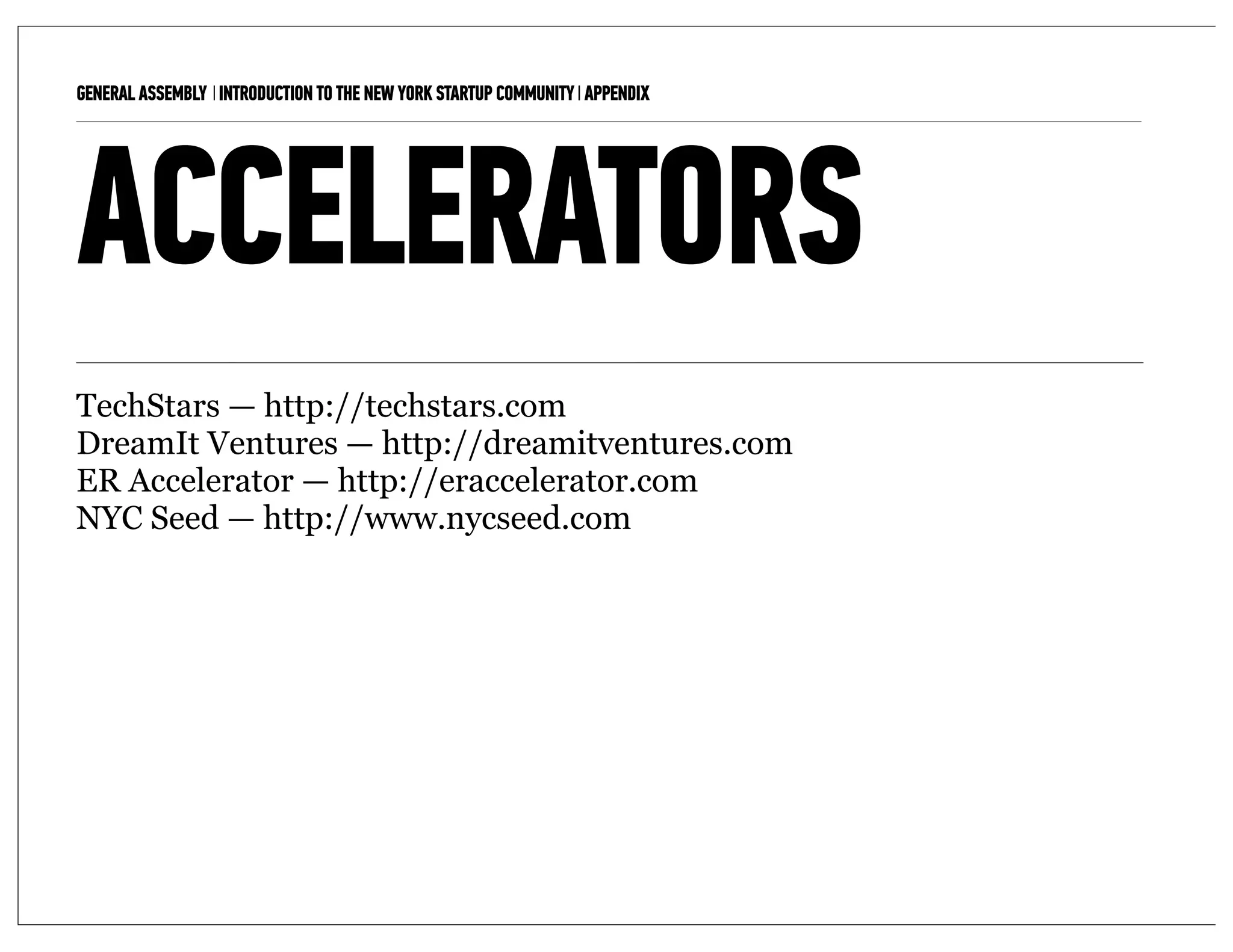 GENERAL ASSEMBLY I INTRODUCTION TO THE NEW YORK STARTUP COMMUNITY I APPENDIX   16



ACCELERATORS
TechStars — http://techstars.com
DreamIt Ventures — http://dreamitventures.com
ER Accelerator — http://eraccelerator.com
NYC Seed — http://www.nycseed.com
 