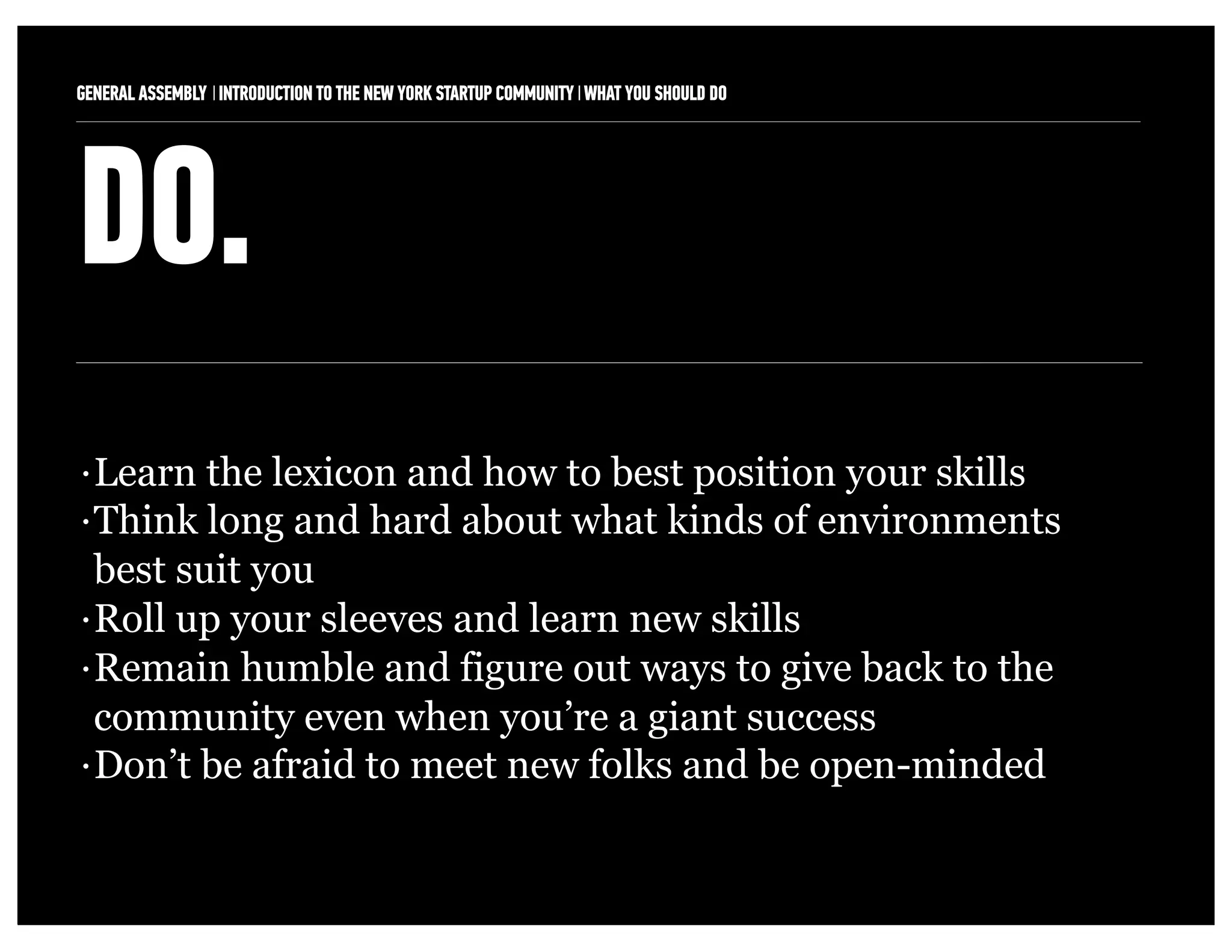 GENERAL ASSEMBLY I INTRODUCTION TO THE NEW YORK STARTUP COMMUNITY I WHAT YOU SHOULD DO   7



DO.
• Learn the lexicon and how to best position your skills
• Think long and hard about what kinds of environments

  best suit you
• Roll up your sleeves and learn new skills

• Remain humble and figure out ways to give back to the

  community even when you’re a giant success
• Don’t be afraid to meet new folks and be open-minded
 