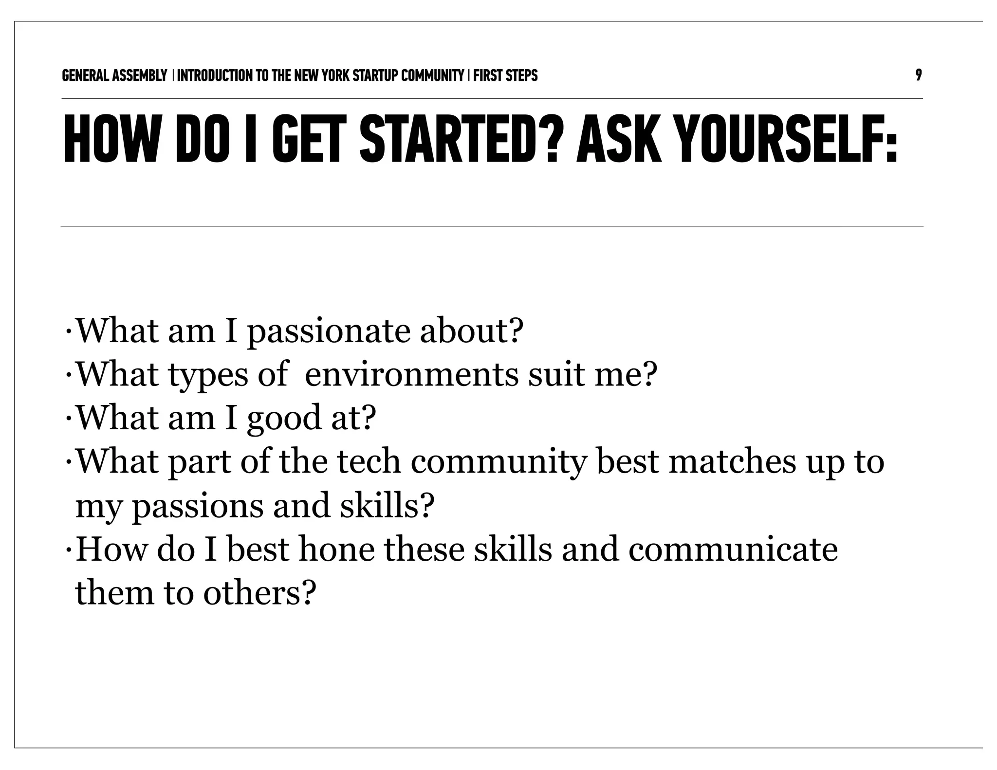 GENERAL ASSEMBLY I INTRODUCTION TO THE NEW YORK STARTUP COMMUNITY I FIRST STEPS   9



HOW DO I GET STARTED? ASK YOURSELF:

• What am I passionate about?
• What types of environments suit me?

• What am I good at?

• What part of the tech community best matches up to

  my passions and skills?
• How do I best hone these skills and communicate

  them to others?
 