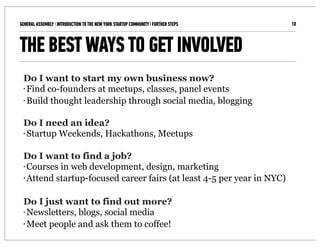 GENERAL ASSEMBLY I INTRODUCTION TO THE NEW YORK STARTUP COMMUNITY I FURTHER STEPS   10



THE BEST WAYS TO GET INVOLVED
 Do I want to start my own business now?
 • Find co-founders at meetups, classes, panel events

 • Build thought leadership through social media, blogging




 Do I need an idea?
 • Startup Weekends, Hackathons, Meetups




 Do I want to find a job?
 • Courses in web development, design, marketing

 • Attend startup-focused career fairs (at least 4-5 per year in NYC)




 Do I just want to find out more?
 • Newsletters, blogs, social media

 • Meet people and ask them to coffee!
 