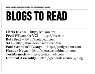 GENERAL ASSEMBLY I INTRODUCTION TO THE NEW YORK STARTUP COMMUNITY I APPENDIX   11



BLOGS TO READ
Chris Dixon — http://cdixon.org
Fred Wilson (A VC) — http://avc.com
BetaBeat — http://betabeat.com
SAI — http://businessinsider.com/sai
Paul Graham’s Essays — http://paulgraham.com
Hacker News — http://news.ycombinator.com
TechCrunch — http://techcrunch.com
General Assembly — http://generalassemb.ly/blog
 