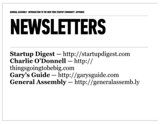 GENERAL ASSEMBLY I INTRODUCTION TO THE NEW YORK STARTUP COMMUNITY I APPENDIX   12



NEWSLETTERS
Startup Digest — http://startupdigest.com
Charlie O’Donnell — http://
thingsgoingtobebig.com
Gary’s Guide — http://garysguide.com
General Assembly — http://generalassemb.ly
 