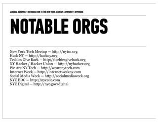 GENERAL ASSEMBLY I INTRODUCTION TO THE NEW YORK STARTUP COMMUNITY I APPENDIX   14



NOTABLE ORGS
New York Tech Meetup — http://nytm.org
Hack NY — http://hackny.org
Techies Give Back — http://techiesgiveback.org
NY Hacker / Hacker Union — http://nyhacker.org
We Are NY Tech — http://wearenytech.com
Internet Week — http://internetweekny.com
Social Media Week — http://socialmediaweek.org
NYC EDC — http://nycedc.com
NYC Digital — http://nyc.gov/digital
 