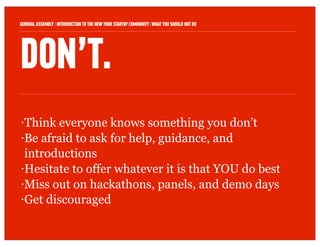 GENERAL ASSEMBLY I INTRODUCTION TO THE NEW YORK STARTUP COMMUNITY I WHAT YOU SHOULD NOT DO   8



DON’T.
• Think everyone knows something you don’t
• Be afraid to ask for help, guidance, and

  introductions
• Hesitate to offer whatever it is that YOU do best

• Miss out on hackathons, panels, and demo days

• Get discouraged
 