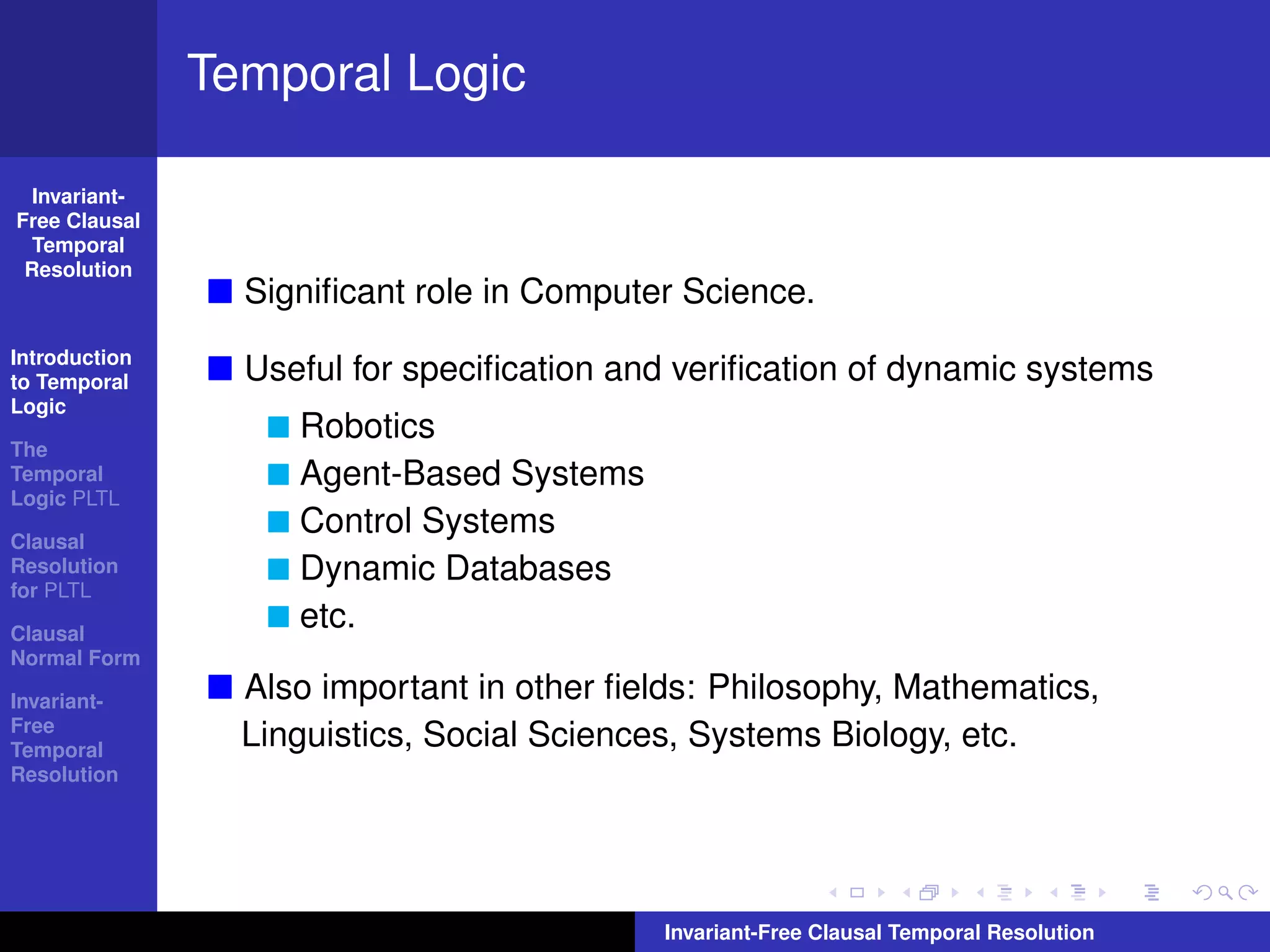 Temporal Logic

  Invariant-
Free Clausal
  Temporal
 Resolution
                 Signiﬁcant role in Computer Science.
Introduction
to Temporal      Useful for speciﬁcation and veriﬁcation of dynamic systems
Logic
                    Robotics
The
Temporal            Agent-Based Systems
Logic PLTL

Clausal
                    Control Systems
Resolution          Dynamic Databases
for PLTL

Clausal
                    etc.
Normal Form

Invariant-       Also important in other ﬁelds: Philosophy, Mathematics,
Free
Temporal
                 Linguistics, Social Sciences, Systems Biology, etc.
Resolution




                                            Invariant-Free Clausal Temporal Resolution
 