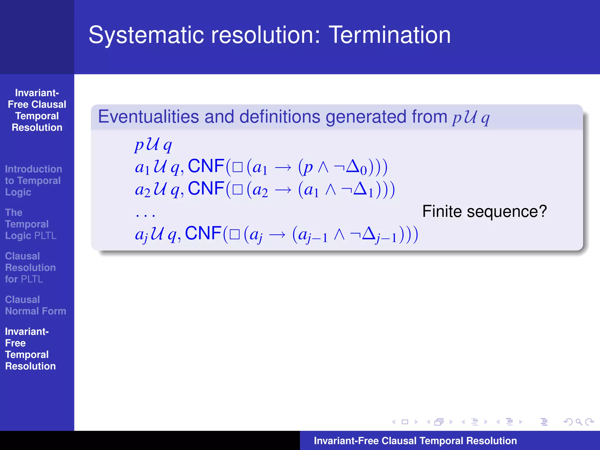 Systematic resolution: Termination

  Invariant-
Free Clausal
  Temporal
 Resolution
               Eventualities and deﬁnitions generated from p U q
                   pU q
Introduction       a1 U q, CNF( (a1 → (p ∧ ¬∆0 )))
to Temporal
Logic              a2 U q, CNF( (a2 → (a1 ∧ ¬∆1 )))
The                ...                                  Finite sequence?
Temporal
Logic PLTL         aj U q, CNF( (aj → (aj−1 ∧ ¬∆j−1 )))
Clausal
Resolution
for PLTL

Clausal
Normal Form

Invariant-
Free
Temporal
Resolution




                                          Invariant-Free Clausal Temporal Resolution
 