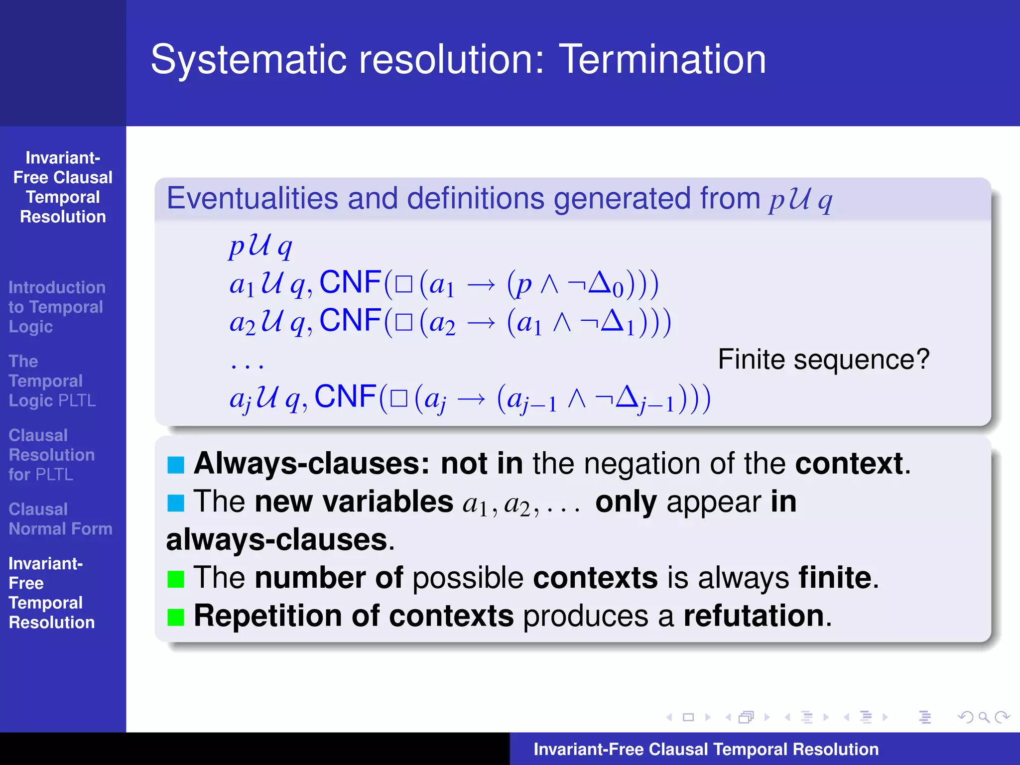 Systematic resolution: Termination

  Invariant-
Free Clausal
  Temporal
 Resolution
               Eventualities and deﬁnitions generated from p U q
                   pU q
Introduction       a1 U q, CNF( (a1 → (p ∧ ¬∆0 )))
to Temporal
Logic              a2 U q, CNF( (a2 → (a1 ∧ ¬∆1 )))
The                ...                                  Finite sequence?
Temporal
Logic PLTL         aj U q, CNF( (aj → (aj−1 ∧ ¬∆j−1 )))
Clausal
Resolution
for PLTL         Always-clauses: not in the negation of the context.
Clausal          The new variables a1 , a2 , . . . only appear in
Normal Form
               always-clauses.
Invariant-
Free             The number of possible contexts is always ﬁnite.
Temporal
Resolution       Repetition of contexts produces a refutation.



                                          Invariant-Free Clausal Temporal Resolution
 