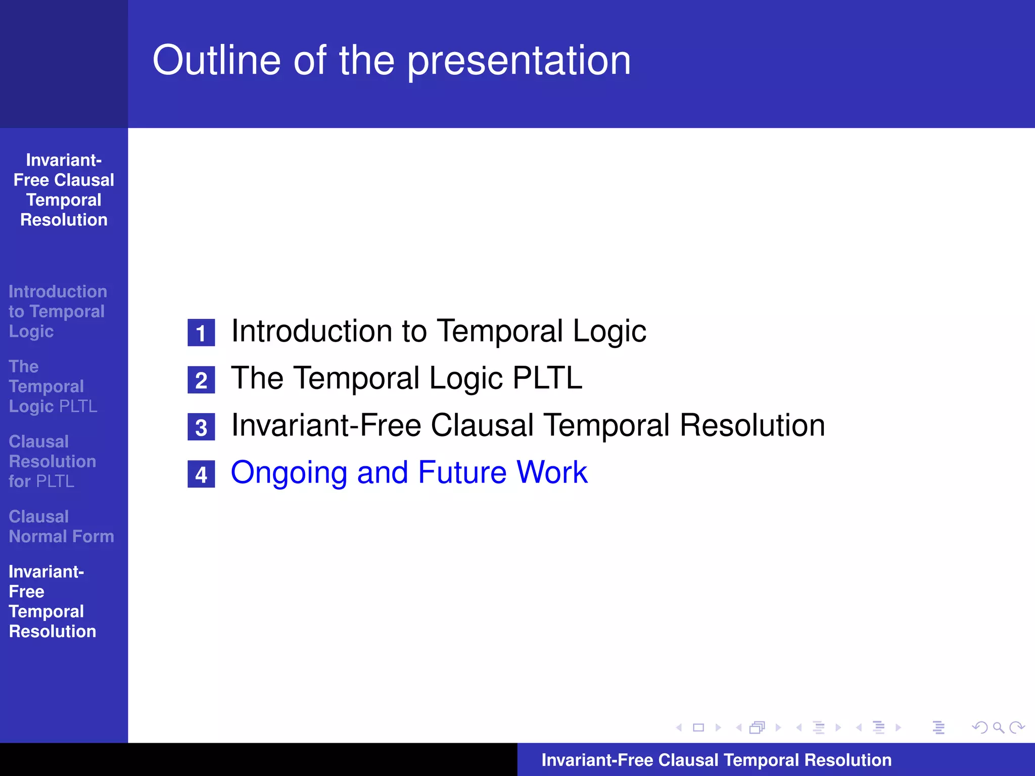 Outline of the presentation

  Invariant-
Free Clausal
  Temporal
 Resolution



Introduction
to Temporal
Logic            1   Introduction to Temporal Logic
The
Temporal         2   The Temporal Logic PLTL
Logic PLTL

Clausal
                 3   Invariant-Free Clausal Temporal Resolution
Resolution
for PLTL         4   Ongoing and Future Work
Clausal
Normal Form

Invariant-
Free
Temporal
Resolution




                                           Invariant-Free Clausal Temporal Resolution
 
