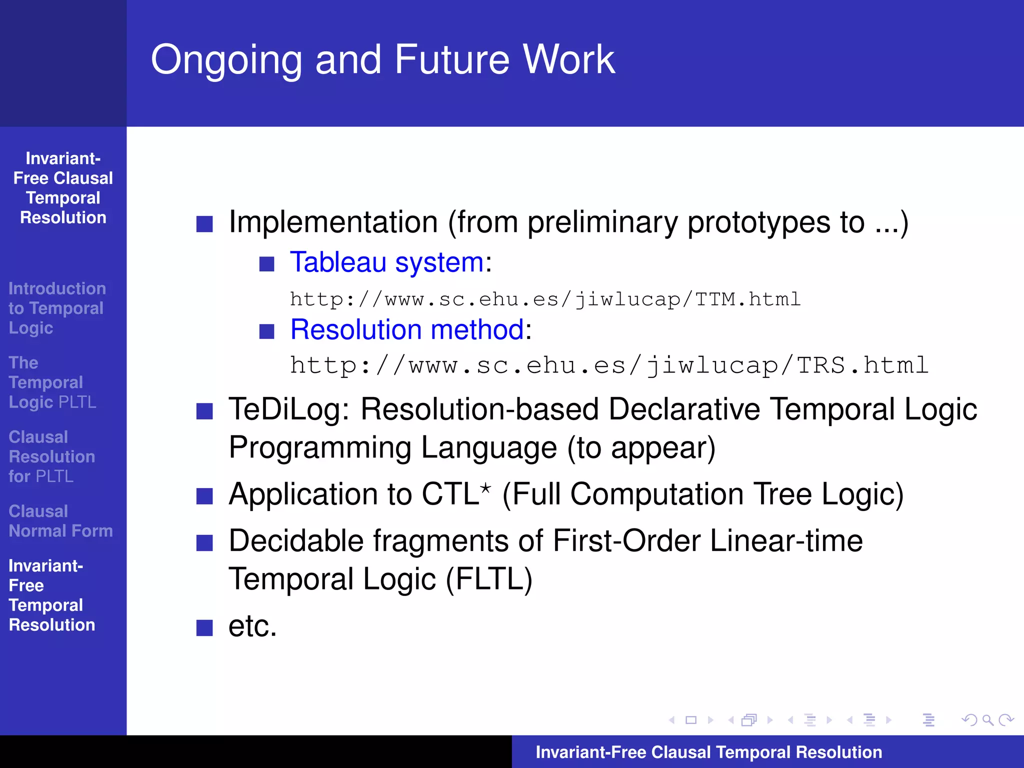 Ongoing and Future Work

  Invariant-
Free Clausal
  Temporal
 Resolution
                  Implementation (from preliminary prototypes to ...)
                         Tableau system:
Introduction
to Temporal
                         http://www.sc.ehu.es/jiwlucap/TTM.html
Logic                    Resolution method:
The                      http://www.sc.ehu.es/jiwlucap/TRS.html
Temporal
Logic PLTL
                  TeDiLog: Resolution-based Declarative Temporal Logic
Clausal
Resolution        Programming Language (to appear)
for PLTL

Clausal
                  Application to CTL (Full Computation Tree Logic)
Normal Form
                  Decidable fragments of First-Order Linear-time
Invariant-
Free              Temporal Logic (FLTL)
Temporal
Resolution        etc.


                                           Invariant-Free Clausal Temporal Resolution
 