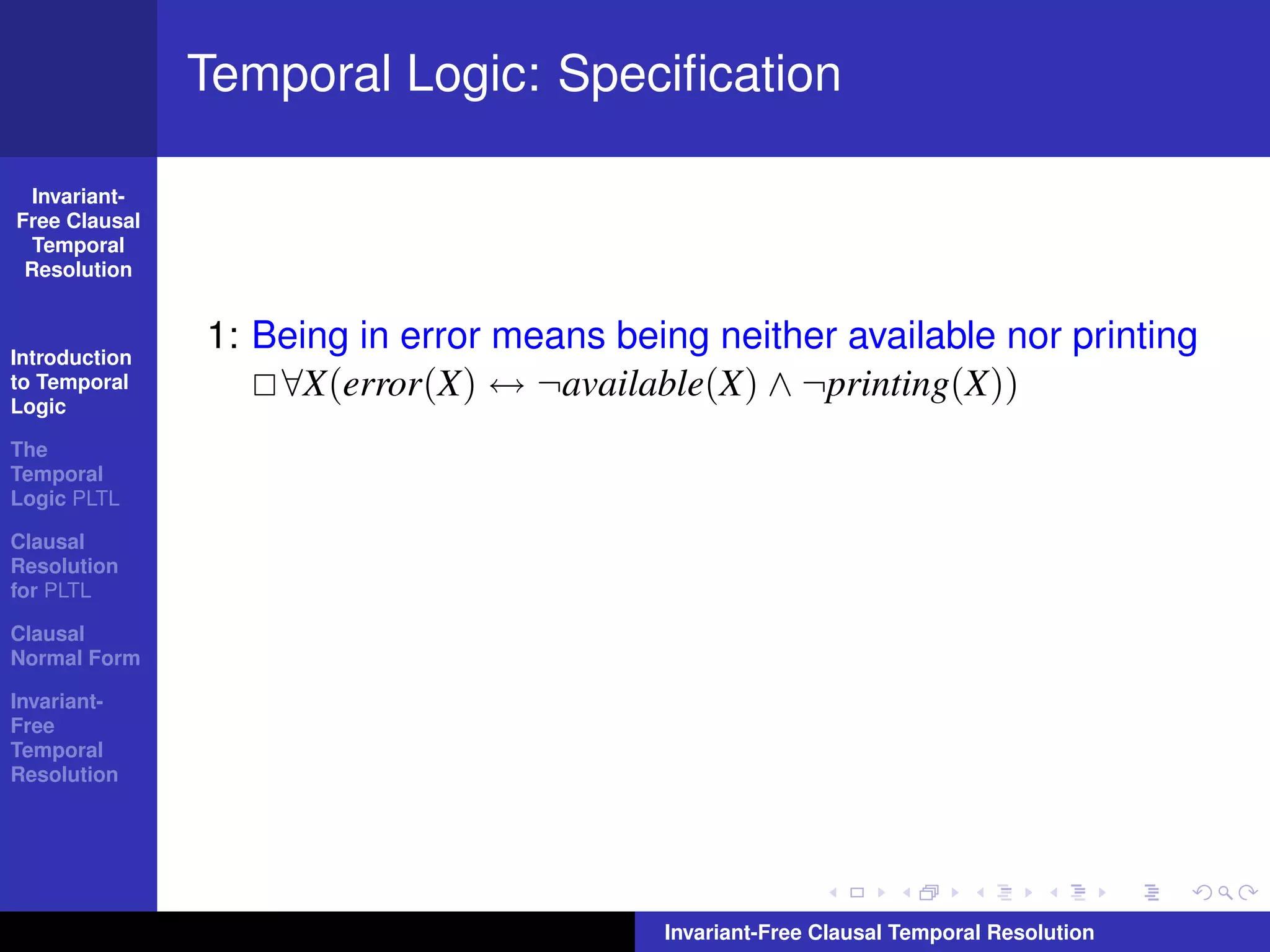 Temporal Logic: Speciﬁcation

  Invariant-
Free Clausal
  Temporal
 Resolution



Introduction
               1: Being in error means being neither available nor printing
to Temporal
Logic
                   ∀X(error(X) ↔ ¬available(X) ∧ ¬printing(X))
The
Temporal
Logic PLTL

Clausal
Resolution
for PLTL

Clausal
Normal Form

Invariant-
Free
Temporal
Resolution




                                          Invariant-Free Clausal Temporal Resolution
 