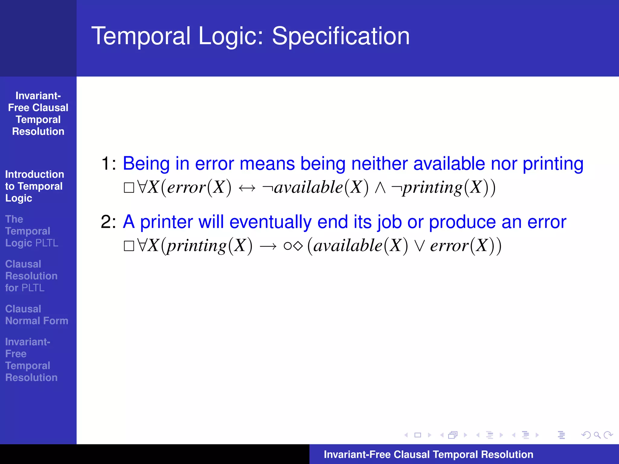 Temporal Logic: Speciﬁcation

  Invariant-
Free Clausal
  Temporal
 Resolution



Introduction
               1: Being in error means being neither available nor printing
to Temporal
Logic
                   ∀X(error(X) ↔ ¬available(X) ∧ ¬printing(X))
The
Temporal
               2: A printer will eventually end its job or produce an error
Logic PLTL         ∀X(printing(X) → ◦ (available(X) ∨ error(X))
Clausal
Resolution
for PLTL

Clausal
Normal Form

Invariant-
Free
Temporal
Resolution




                                           Invariant-Free Clausal Temporal Resolution
 