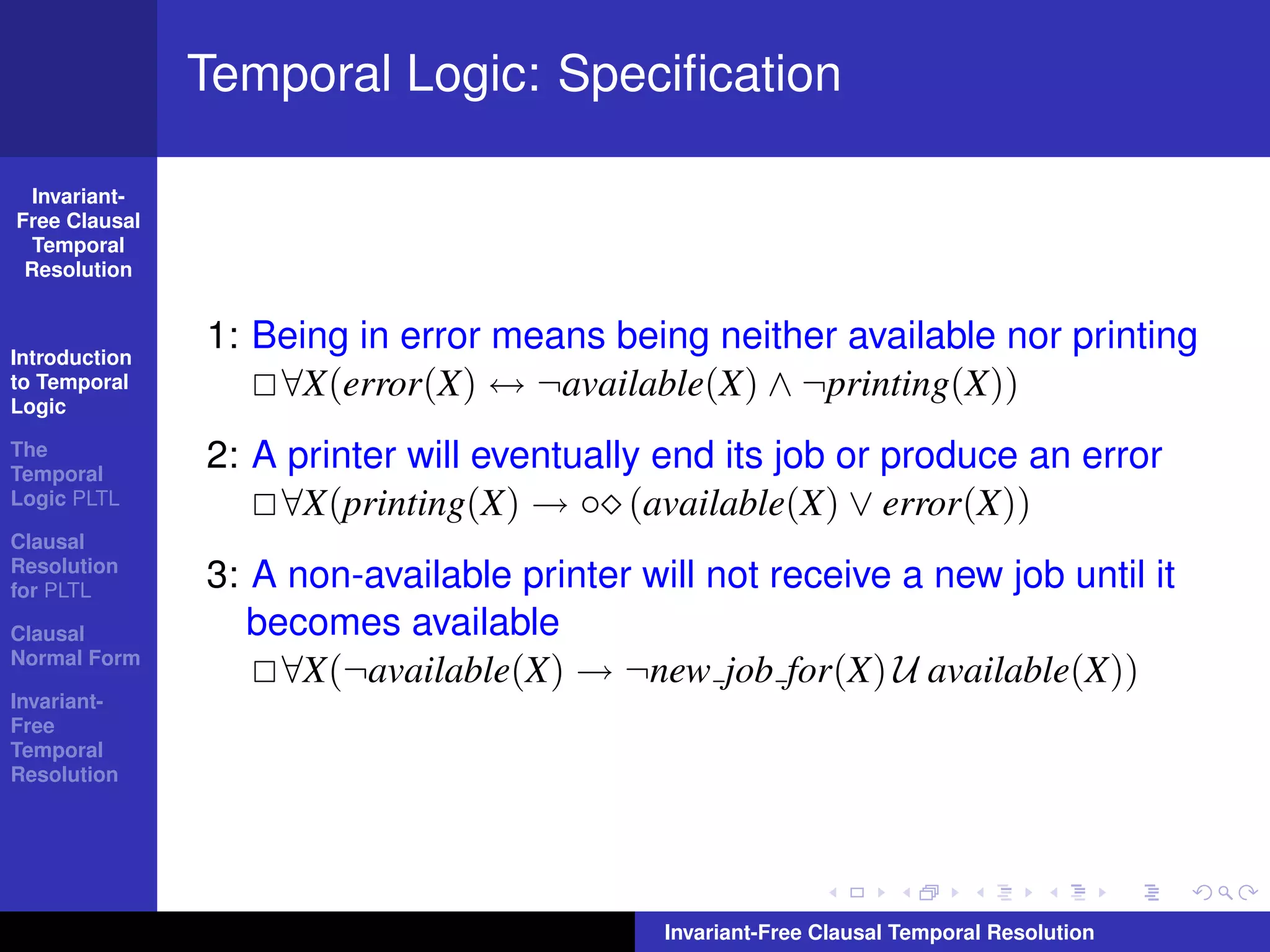 Temporal Logic: Speciﬁcation

  Invariant-
Free Clausal
  Temporal
 Resolution



Introduction
               1: Being in error means being neither available nor printing
to Temporal
Logic
                   ∀X(error(X) ↔ ¬available(X) ∧ ¬printing(X))
The
Temporal
               2: A printer will eventually end its job or produce an error
Logic PLTL         ∀X(printing(X) → ◦ (available(X) ∨ error(X))
Clausal
Resolution
for PLTL       3: A non-available printer will not receive a new job until it
Clausal           becomes available
Normal Form
                    ∀X(¬available(X) → ¬new job for(X) U available(X))
Invariant-
Free
Temporal
Resolution




                                            Invariant-Free Clausal Temporal Resolution
 