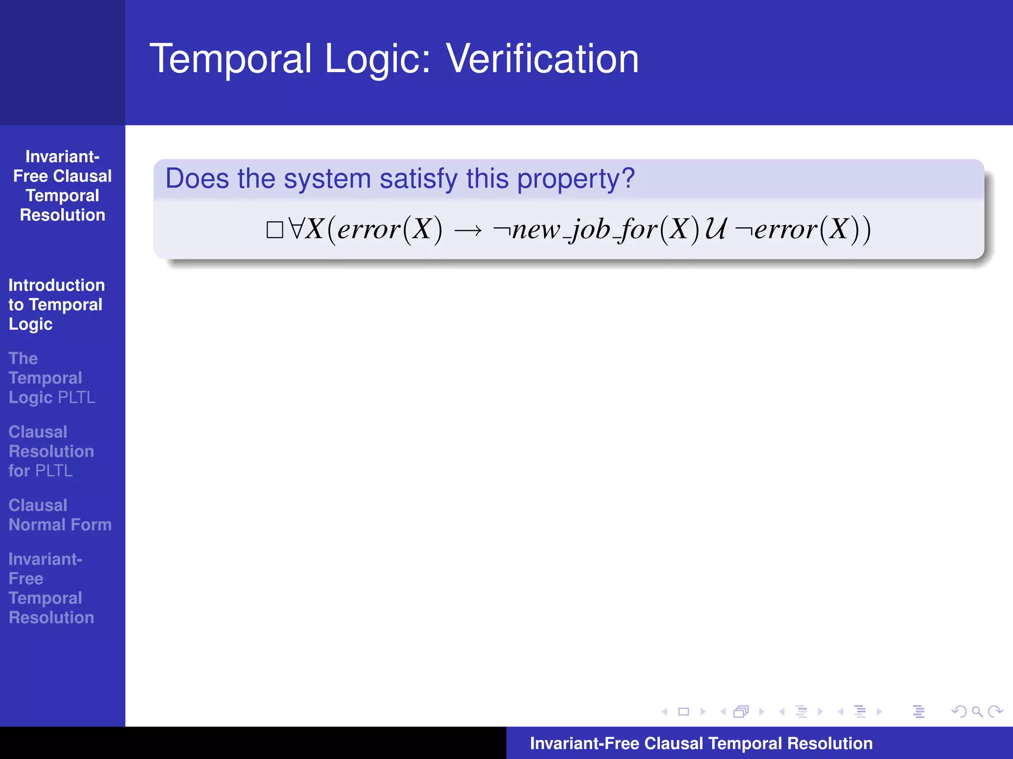 Temporal Logic: Veriﬁcation

  Invariant-
Free Clausal
  Temporal
               Does the system satisfy this property?
 Resolution
                        ∀X(error(X) → ¬new job for(X) U ¬error(X))
Introduction
to Temporal
Logic

The
Temporal
Logic PLTL

Clausal
Resolution
for PLTL

Clausal
Normal Form

Invariant-
Free
Temporal
Resolution




                                            Invariant-Free Clausal Temporal Resolution
 