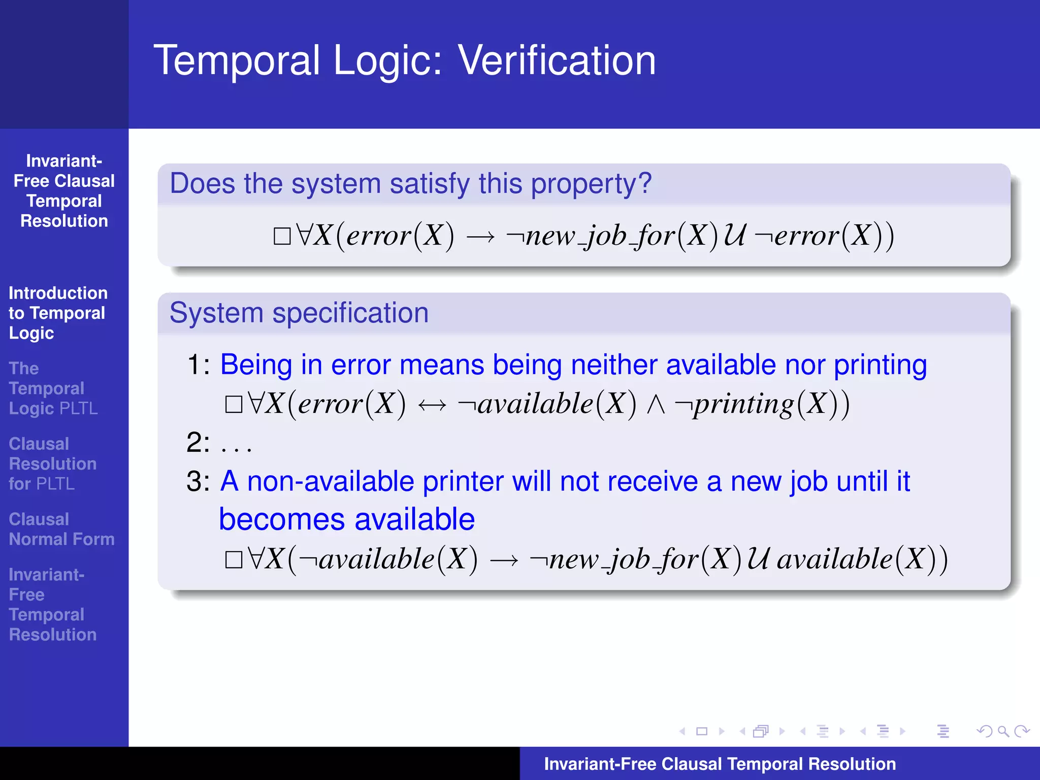 Temporal Logic: Veriﬁcation

  Invariant-
Free Clausal
  Temporal
               Does the system satisfy this property?
 Resolution
                         ∀X(error(X) → ¬new job for(X) U ¬error(X))
Introduction
to Temporal    System speciﬁcation
Logic

The             1: Being in error means being neither available nor printing
Temporal
Logic PLTL           ∀X(error(X) ↔ ¬available(X) ∧ ¬printing(X))
Clausal         2: . . .
Resolution
for PLTL        3: A non-available printer will not receive a new job until it
Clausal
Normal Form
                  becomes available
Invariant-
                    ∀X(¬available(X) → ¬new job for(X) U available(X))
Free
Temporal
Resolution




                                              Invariant-Free Clausal Temporal Resolution
 