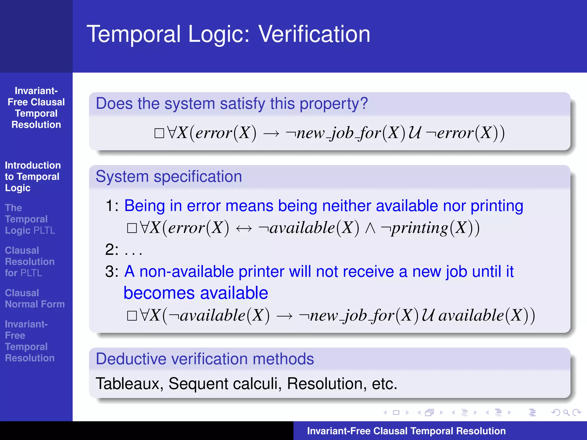 Temporal Logic: Veriﬁcation

  Invariant-
Free Clausal
  Temporal
               Does the system satisfy this property?
 Resolution
                         ∀X(error(X) → ¬new job for(X) U ¬error(X))
Introduction
to Temporal    System speciﬁcation
Logic

The             1: Being in error means being neither available nor printing
Temporal
Logic PLTL           ∀X(error(X) ↔ ¬available(X) ∧ ¬printing(X))
Clausal         2: . . .
Resolution
for PLTL        3: A non-available printer will not receive a new job until it
Clausal
Normal Form
                  becomes available
Invariant-
                    ∀X(¬available(X) → ¬new job for(X) U available(X))
Free
Temporal
Resolution     Deductive veriﬁcation methods
               Tableaux, Sequent calculi, Resolution, etc.

                                              Invariant-Free Clausal Temporal Resolution
 