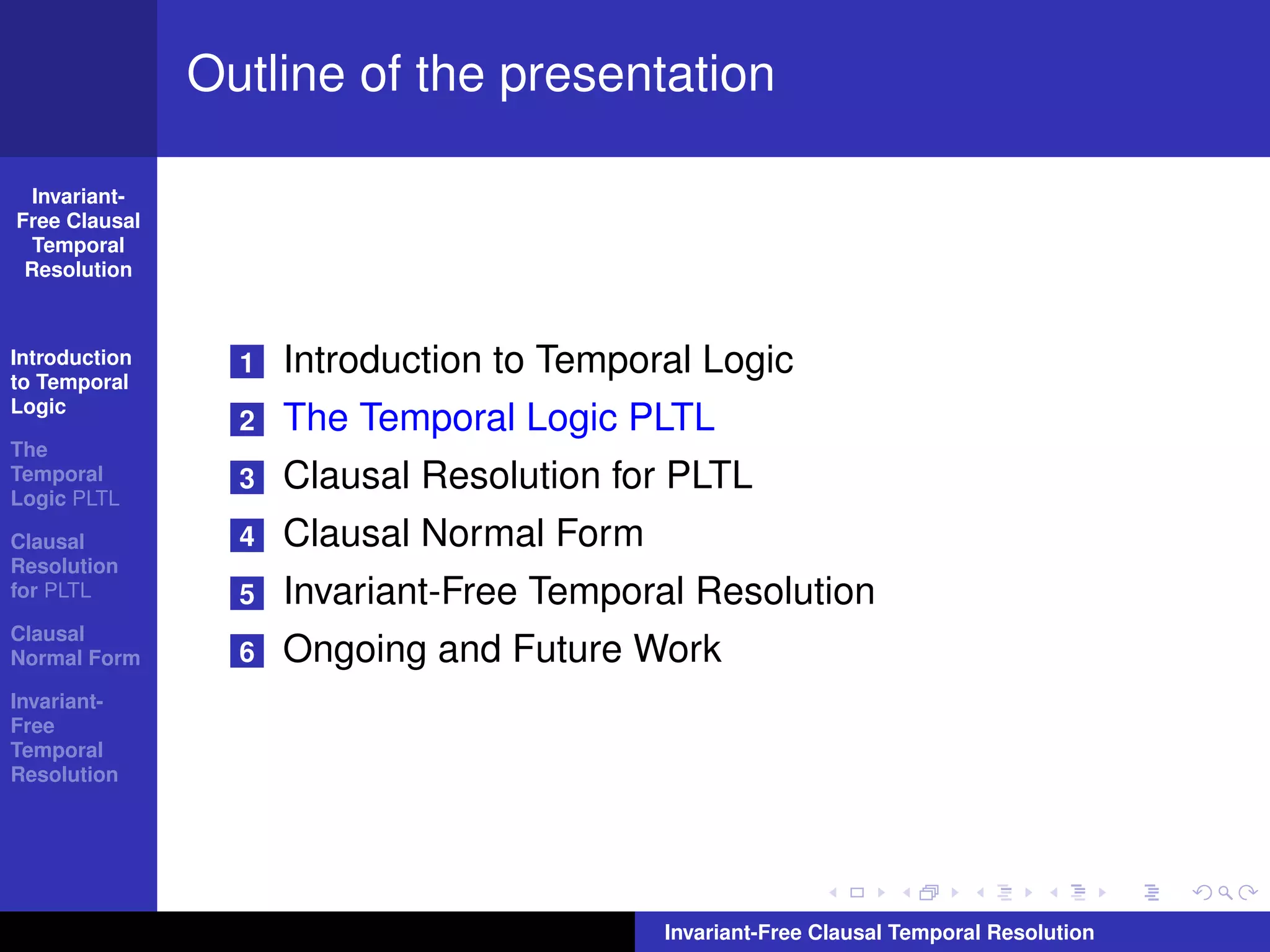 Outline of the presentation

  Invariant-
Free Clausal
  Temporal
 Resolution



Introduction
to Temporal
                 1   Introduction to Temporal Logic
Logic
                 2   The Temporal Logic PLTL
The
Temporal
Logic PLTL
                 3   Clausal Resolution for PLTL
Clausal          4   Clausal Normal Form
Resolution
for PLTL         5   Invariant-Free Temporal Resolution
Clausal
Normal Form      6   Ongoing and Future Work
Invariant-
Free
Temporal
Resolution




                                           Invariant-Free Clausal Temporal Resolution
 