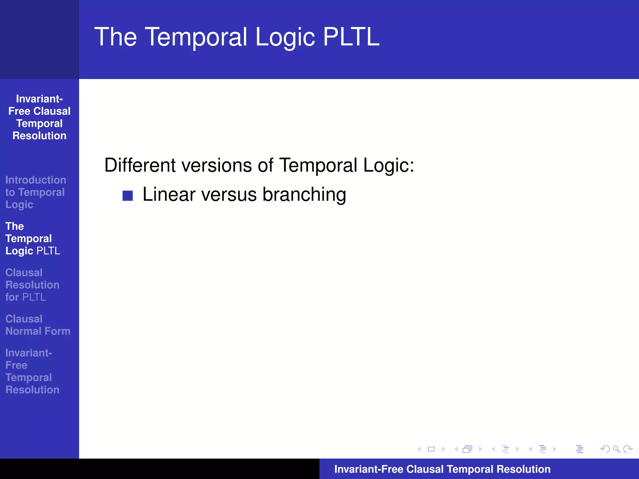 The Temporal Logic PLTL

  Invariant-
Free Clausal
  Temporal
 Resolution


               Different versions of Temporal Logic:
Introduction
to Temporal
Logic
                   Linear versus branching
The
Temporal
Logic PLTL

Clausal
Resolution
for PLTL

Clausal
Normal Form

Invariant-
Free
Temporal
Resolution




                                          Invariant-Free Clausal Temporal Resolution
 