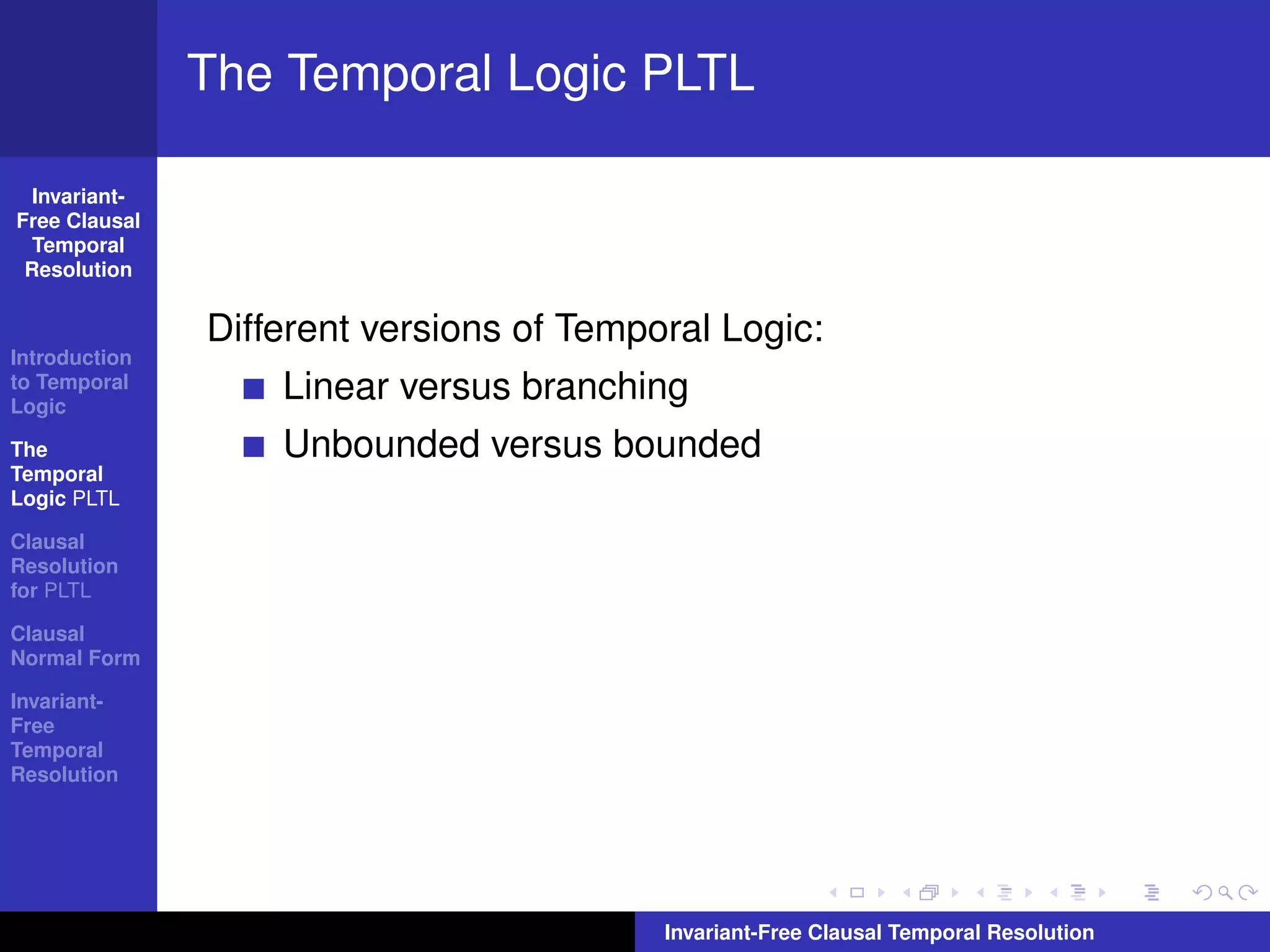 The Temporal Logic PLTL

  Invariant-
Free Clausal
  Temporal
 Resolution


               Different versions of Temporal Logic:
Introduction
to Temporal
Logic
                   Linear versus branching
The                Unbounded versus bounded
Temporal
Logic PLTL

Clausal
Resolution
for PLTL

Clausal
Normal Form

Invariant-
Free
Temporal
Resolution




                                          Invariant-Free Clausal Temporal Resolution
 