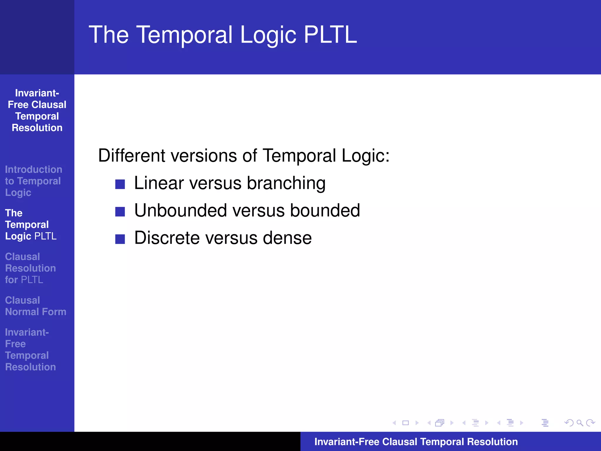 The Temporal Logic PLTL

  Invariant-
Free Clausal
  Temporal
 Resolution


               Different versions of Temporal Logic:
Introduction
to Temporal
Logic
                   Linear versus branching
The                Unbounded versus bounded
Temporal
Logic PLTL         Discrete versus dense
Clausal
Resolution
for PLTL

Clausal
Normal Form

Invariant-
Free
Temporal
Resolution




                                           Invariant-Free Clausal Temporal Resolution
 