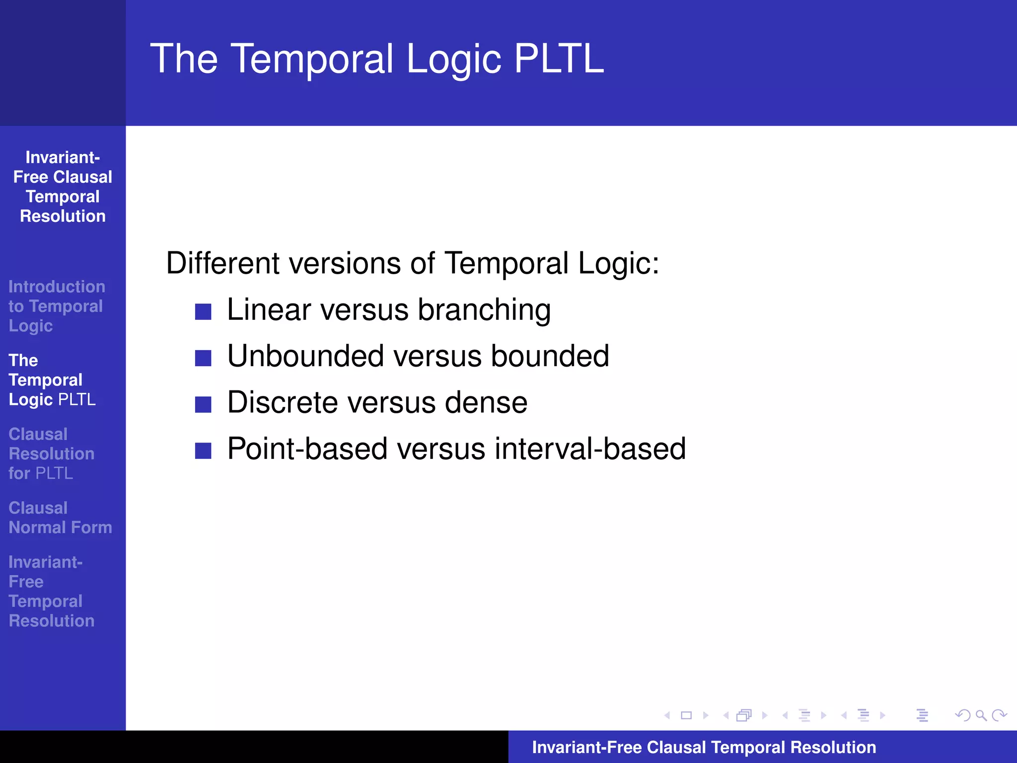 The Temporal Logic PLTL

  Invariant-
Free Clausal
  Temporal
 Resolution


               Different versions of Temporal Logic:
Introduction
to Temporal
Logic
                   Linear versus branching
The                Unbounded versus bounded
Temporal
Logic PLTL         Discrete versus dense
Clausal
Resolution         Point-based versus interval-based
for PLTL

Clausal
Normal Form

Invariant-
Free
Temporal
Resolution




                                           Invariant-Free Clausal Temporal Resolution
 