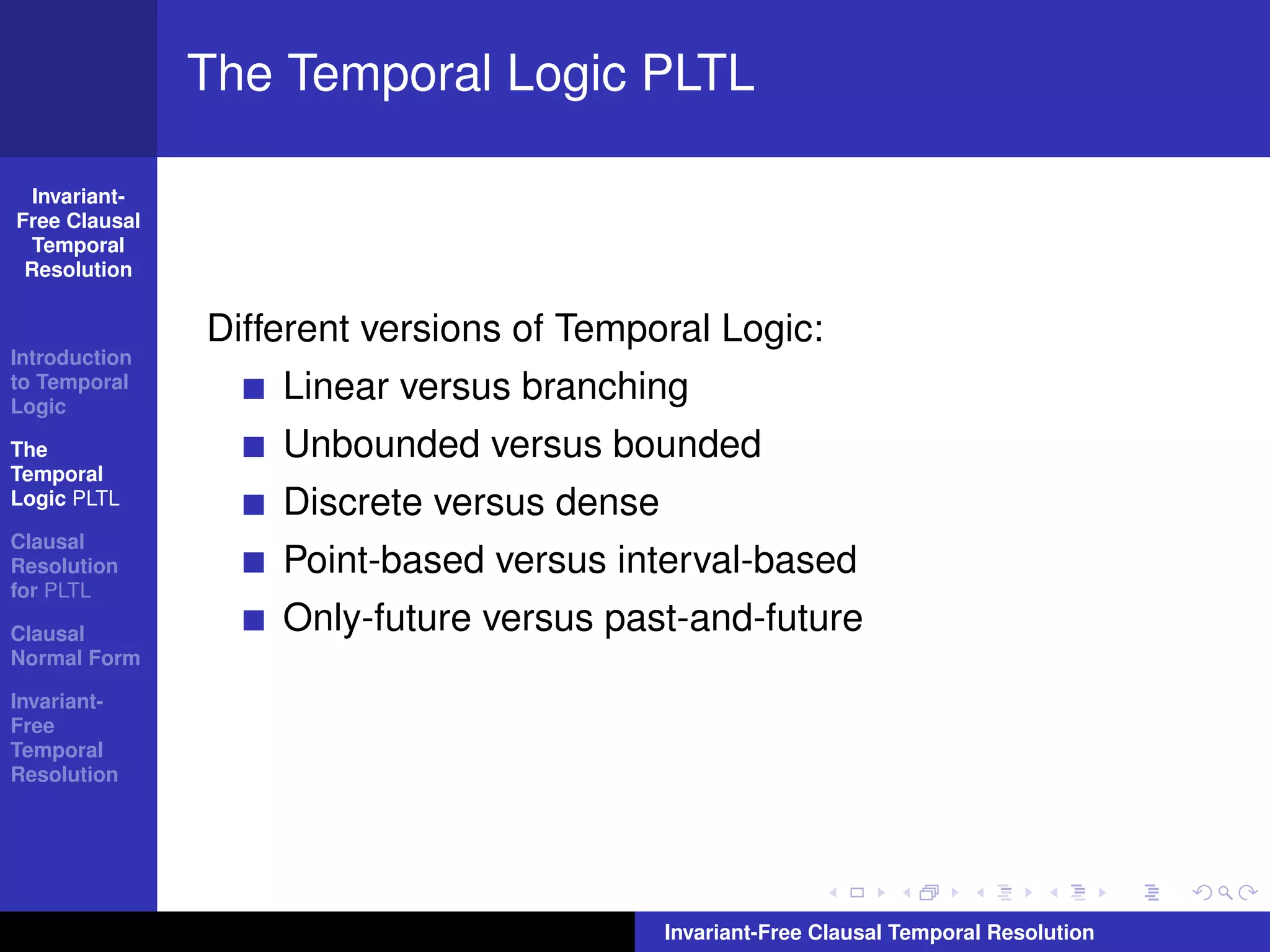 The Temporal Logic PLTL

  Invariant-
Free Clausal
  Temporal
 Resolution


               Different versions of Temporal Logic:
Introduction
to Temporal
Logic
                   Linear versus branching
The                Unbounded versus bounded
Temporal
Logic PLTL         Discrete versus dense
Clausal
Resolution         Point-based versus interval-based
for PLTL

Clausal            Only-future versus past-and-future
Normal Form

Invariant-
Free
Temporal
Resolution




                                           Invariant-Free Clausal Temporal Resolution
 