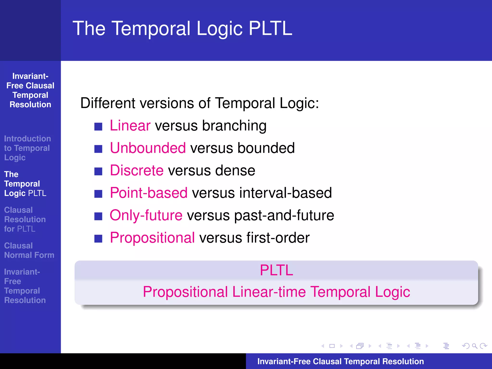 The Temporal Logic PLTL

  Invariant-
Free Clausal
  Temporal
 Resolution    Different versions of Temporal Logic:
                   Linear versus branching
Introduction
to Temporal
Logic
                   Unbounded versus bounded
The                Discrete versus dense
Temporal
Logic PLTL         Point-based versus interval-based
Clausal
Resolution         Only-future versus past-and-future
for PLTL

Clausal
                   Propositional versus ﬁrst-order
Normal Form

Invariant-                                PLTL
Free
Temporal
Resolution
                        Propositional Linear-time Temporal Logic



                                           Invariant-Free Clausal Temporal Resolution
 
