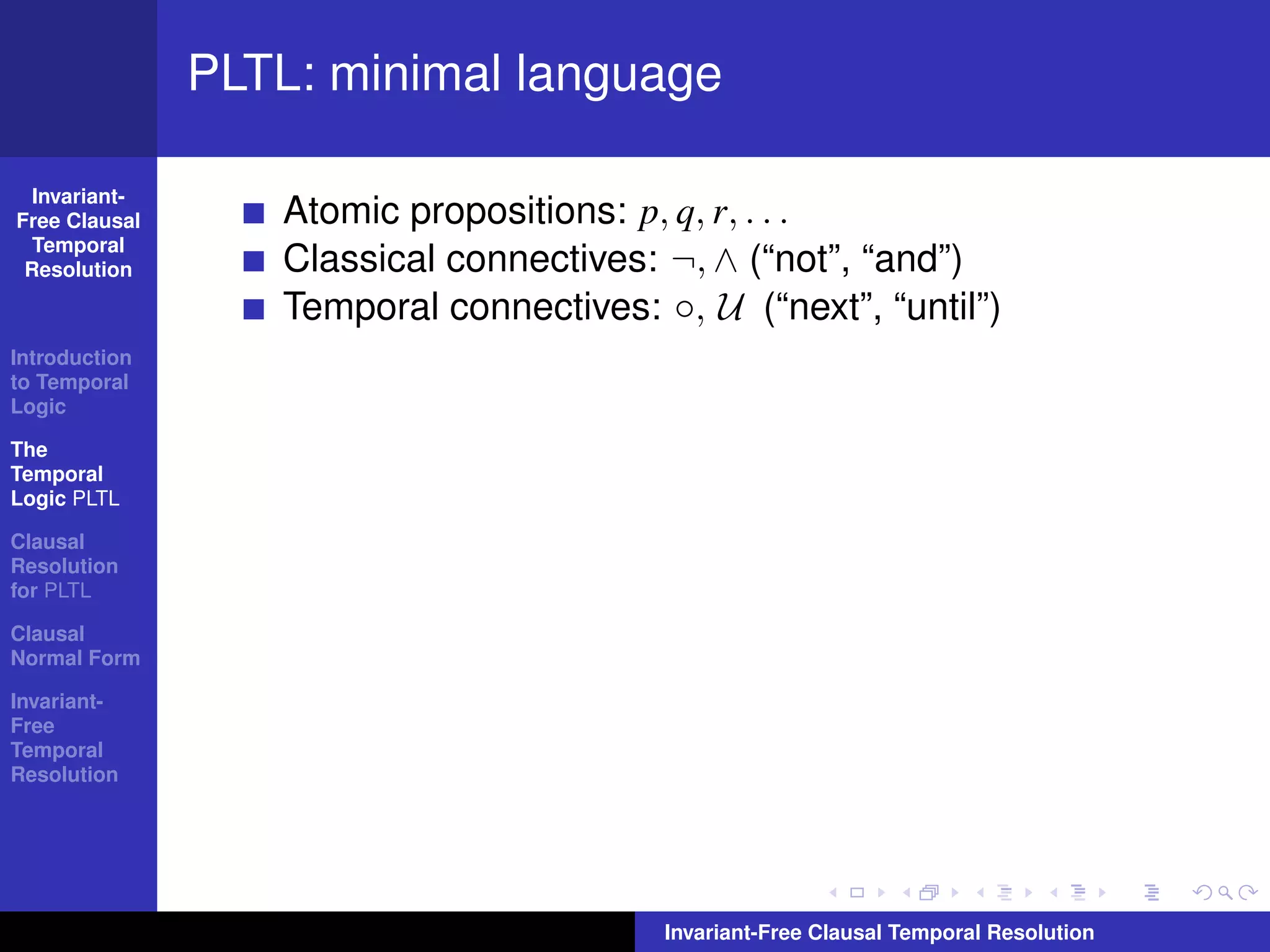 PLTL: minimal language

  Invariant-
Free Clausal      Atomic propositions: p, q, r, . . .
  Temporal
 Resolution       Classical connectives: ¬, ∧ (“not”, “and”)
                  Temporal connectives: ◦, U (“next”, “until”)
Introduction
to Temporal
Logic

The
Temporal
Logic PLTL

Clausal
Resolution
for PLTL

Clausal
Normal Form

Invariant-
Free
Temporal
Resolution




                                         Invariant-Free Clausal Temporal Resolution
 
