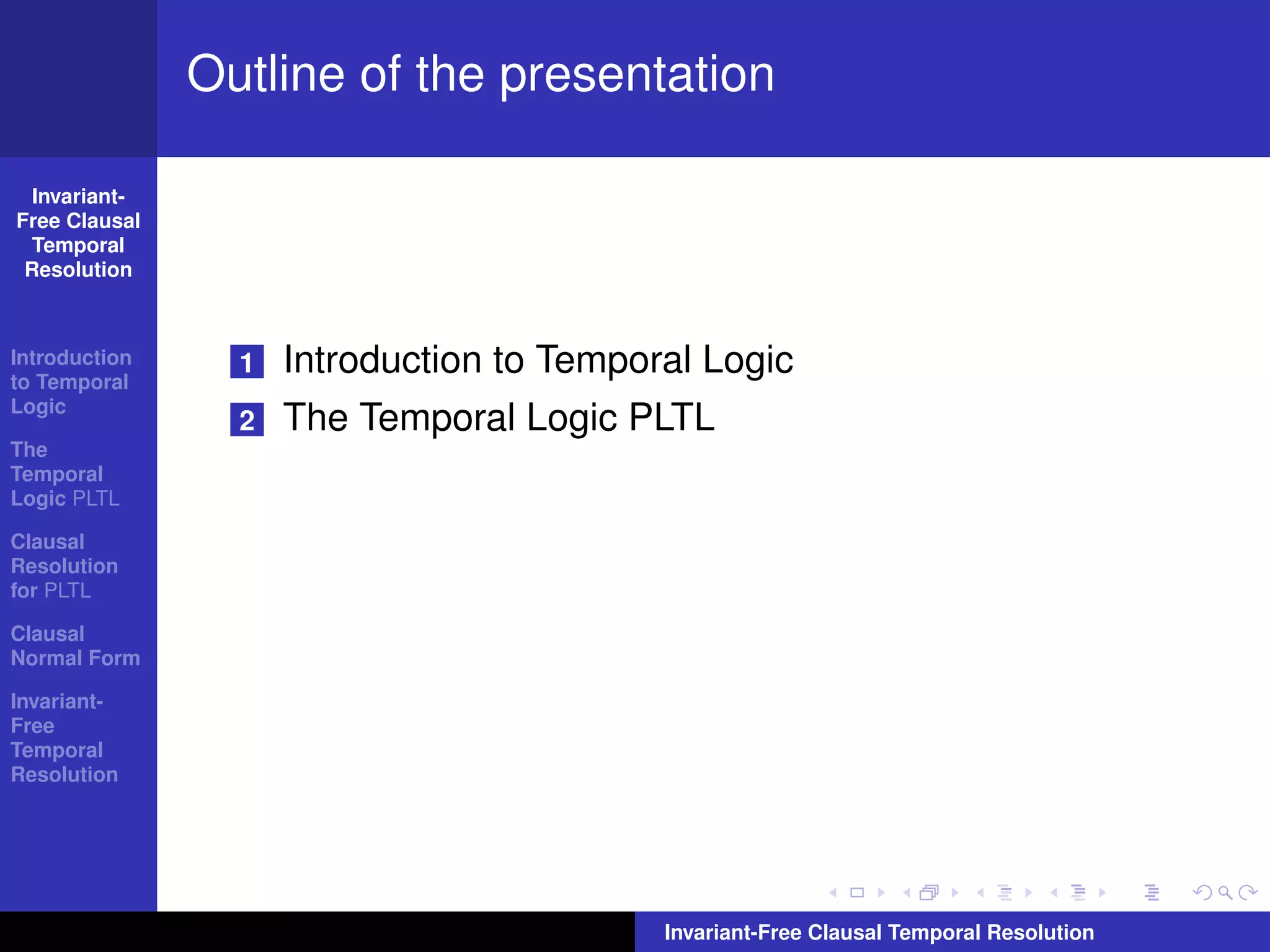 Outline of the presentation

  Invariant-
Free Clausal
  Temporal
 Resolution



Introduction
to Temporal
                 1   Introduction to Temporal Logic
Logic
                 2   The Temporal Logic PLTL
The
Temporal
Logic PLTL

Clausal
Resolution
for PLTL

Clausal
Normal Form

Invariant-
Free
Temporal
Resolution




                                           Invariant-Free Clausal Temporal Resolution
 