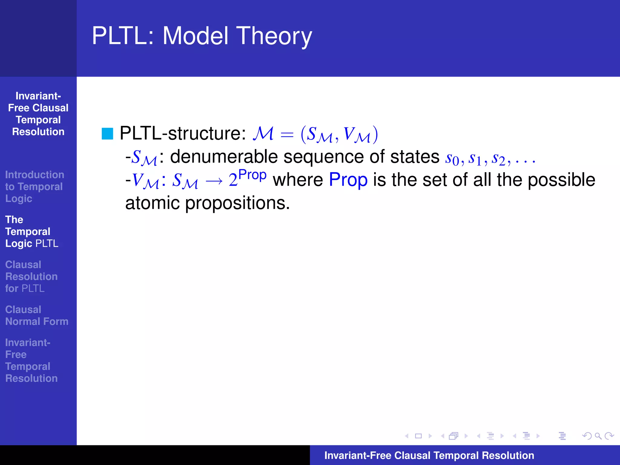PLTL: Model Theory

  Invariant-
Free Clausal
  Temporal
 Resolution      PLTL-structure: M = (SM , VM )
                 -SM : denumerable sequence of states s0 , s1 , s2 , . . .
Introduction
to Temporal      -VM : SM → 2Prop where Prop is the set of all the possible
Logic
                 atomic propositions.
The
Temporal
Logic PLTL

Clausal
Resolution
for PLTL

Clausal
Normal Form

Invariant-
Free
Temporal
Resolution




                                         Invariant-Free Clausal Temporal Resolution
 