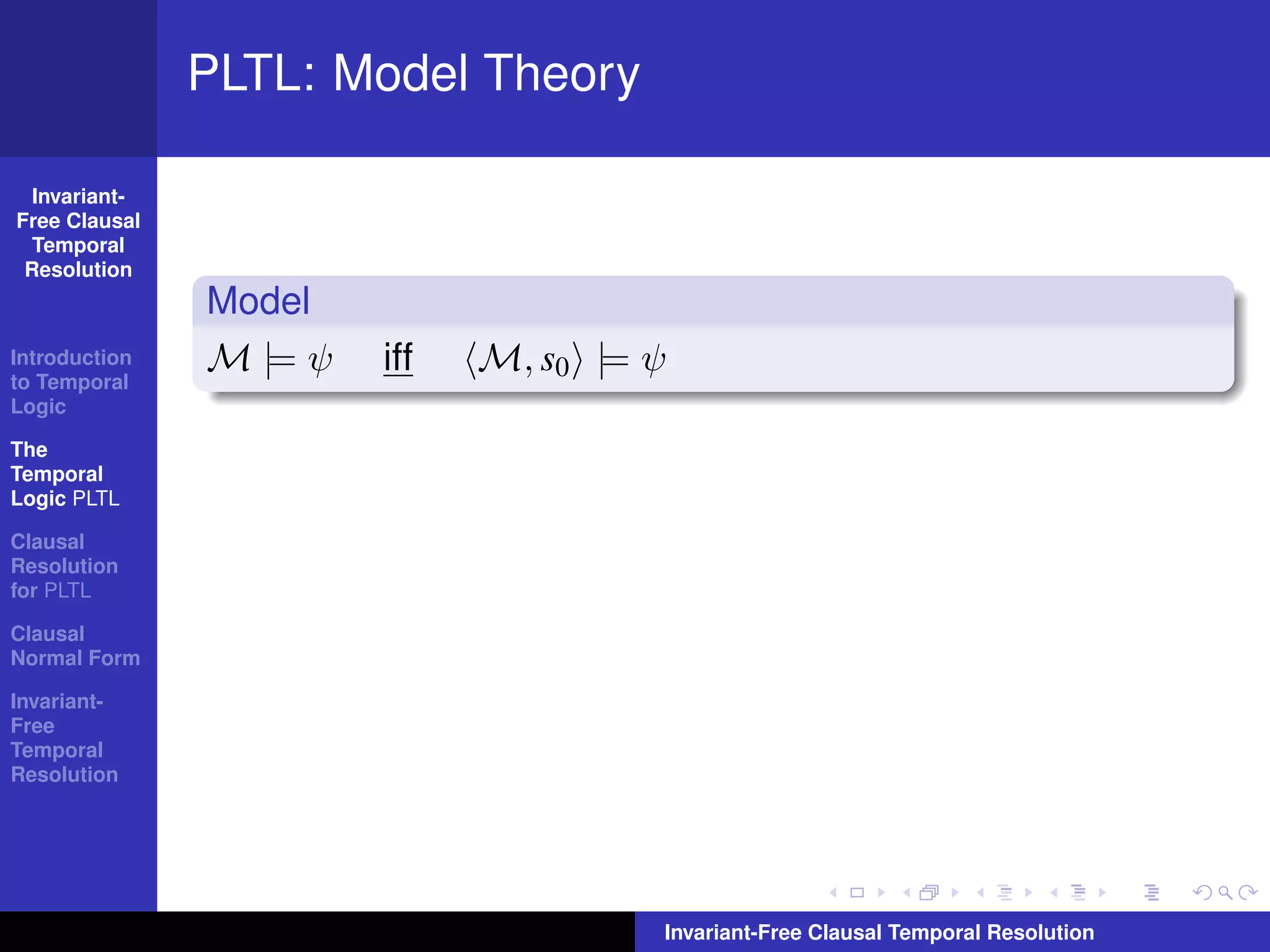 PLTL: Model Theory

  Invariant-
Free Clausal
  Temporal
 Resolution
               Model
Introduction
to Temporal
               M |= ψ   iff   M, s0 |= ψ
Logic

The
Temporal
Logic PLTL

Clausal
Resolution
for PLTL

Clausal
Normal Form

Invariant-
Free
Temporal
Resolution




                                       Invariant-Free Clausal Temporal Resolution
 
