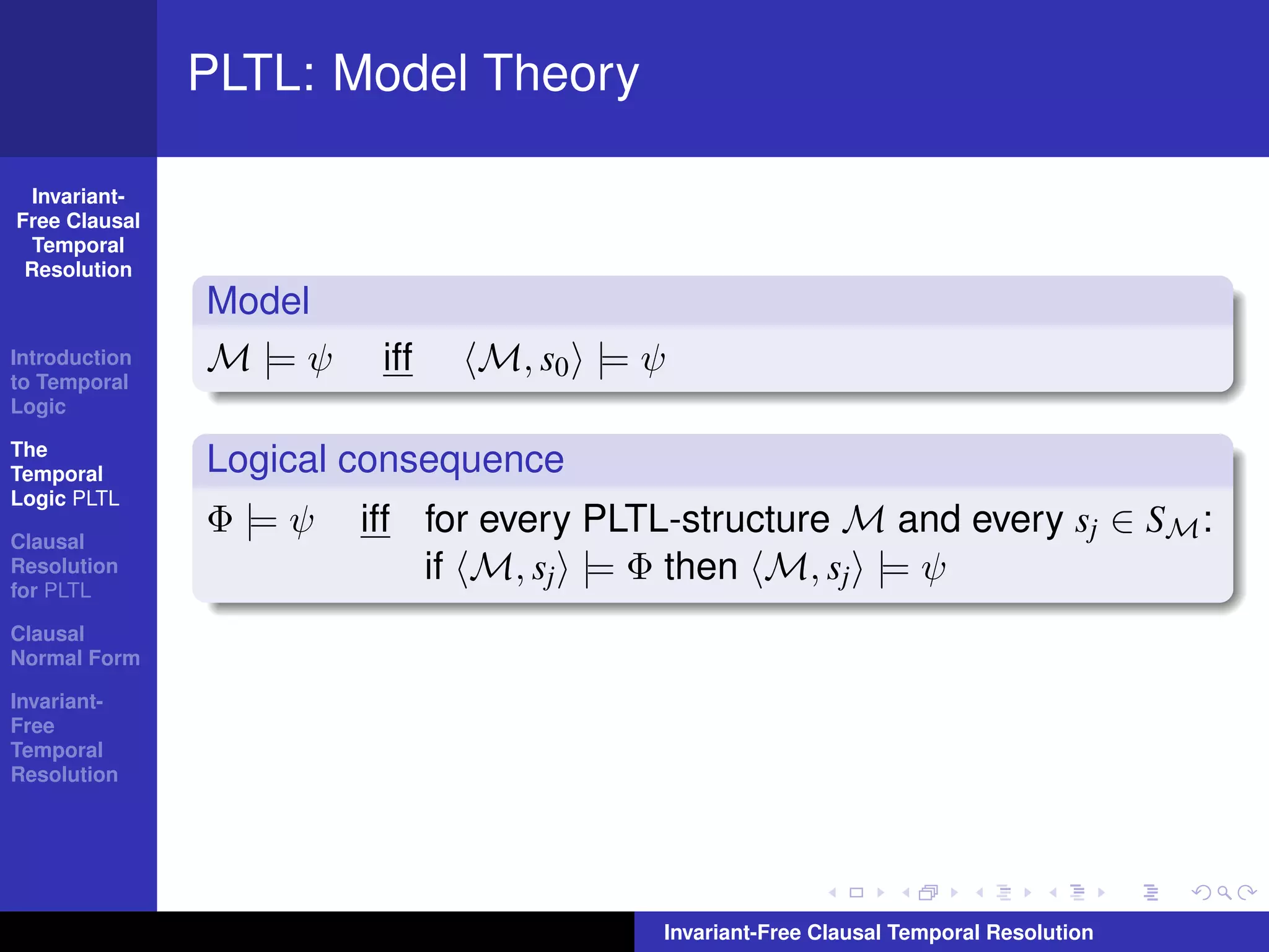 PLTL: Model Theory

  Invariant-
Free Clausal
  Temporal
 Resolution
               Model
Introduction
to Temporal
               M |= ψ    iff   M, s0 |= ψ
Logic

The
Temporal       Logical consequence
Logic PLTL

Clausal
               Φ |= ψ   iff for every PLTL-structure M and every sj ∈ SM :
Resolution
for PLTL
                            if M, sj |= Φ then M, sj |= ψ
Clausal
Normal Form

Invariant-
Free
Temporal
Resolution




                                         Invariant-Free Clausal Temporal Resolution
 