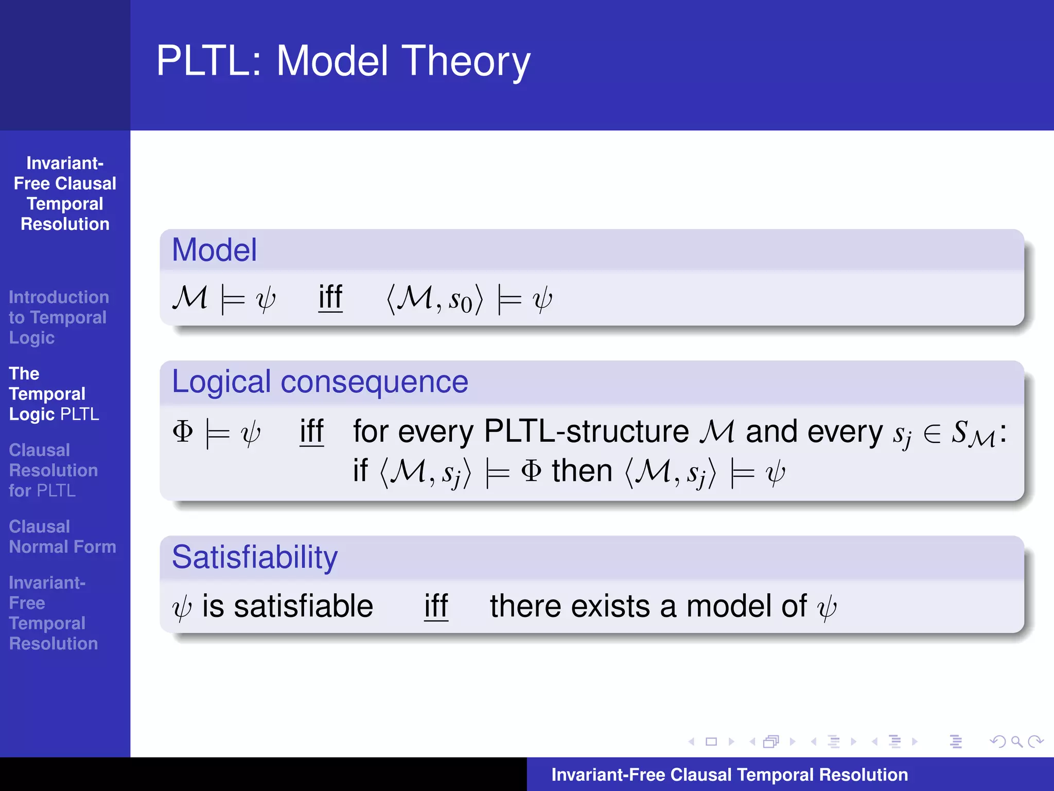 PLTL: Model Theory

  Invariant-
Free Clausal
  Temporal
 Resolution
               Model
Introduction
to Temporal
               M |= ψ     iff    M, s0 |= ψ
Logic

The
Temporal       Logical consequence
Logic PLTL

Clausal
               Φ |= ψ   iff for every PLTL-structure M and every sj ∈ SM :
Resolution
for PLTL
                            if M, sj |= Φ then M, sj |= ψ
Clausal
Normal Form
               Satisﬁability
Invariant-
Free
Temporal
               ψ is satisﬁable    iff   there exists a model of ψ
Resolution




                                            Invariant-Free Clausal Temporal Resolution
 