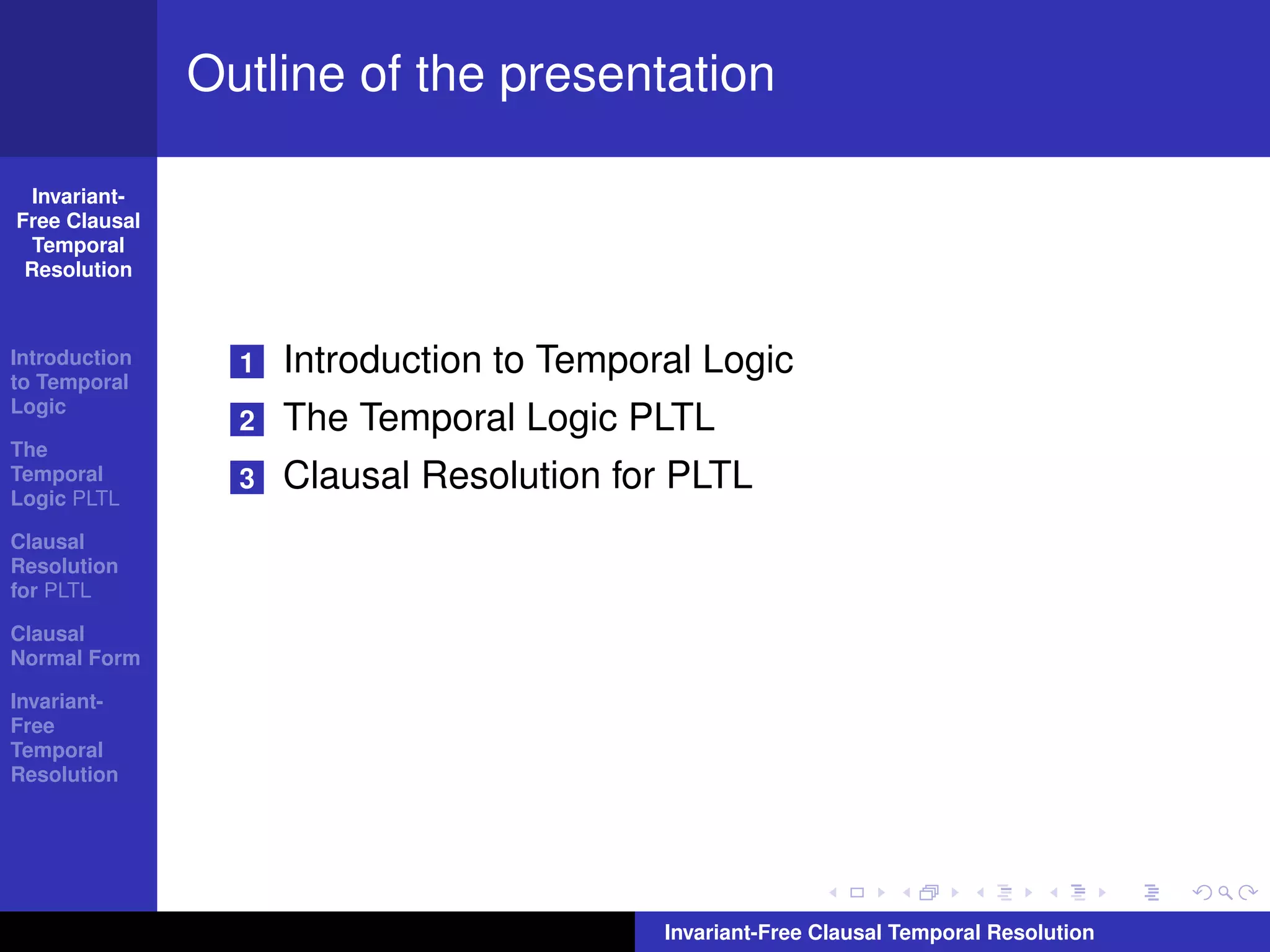 Outline of the presentation

  Invariant-
Free Clausal
  Temporal
 Resolution



Introduction
to Temporal
                 1   Introduction to Temporal Logic
Logic
                 2   The Temporal Logic PLTL
The
Temporal
Logic PLTL
                 3   Clausal Resolution for PLTL
Clausal
Resolution
for PLTL

Clausal
Normal Form

Invariant-
Free
Temporal
Resolution




                                           Invariant-Free Clausal Temporal Resolution
 