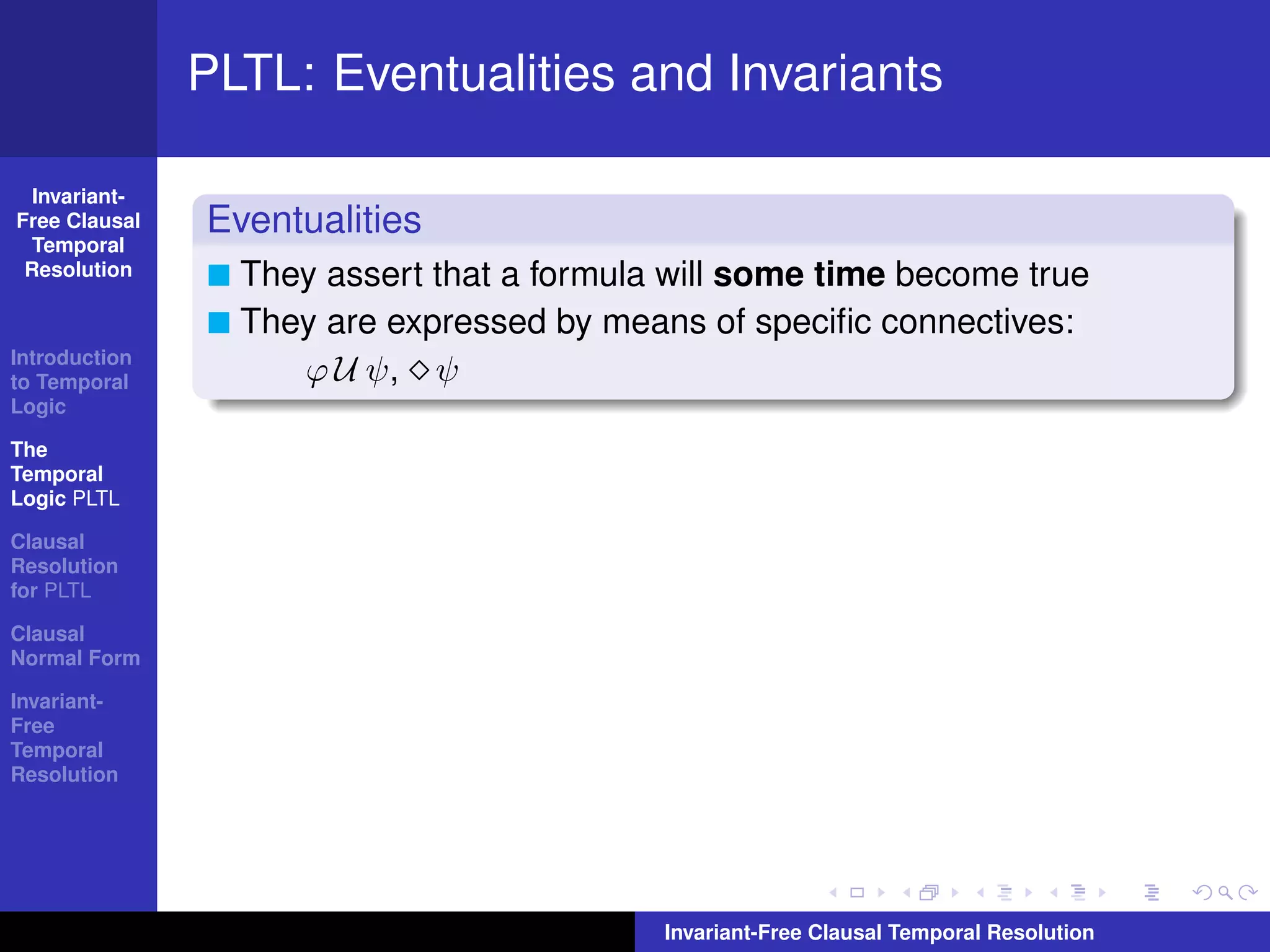 PLTL: Eventualities and Invariants

  Invariant-
Free Clausal   Eventualities
  Temporal
 Resolution      They assert that a formula will some time become true
                 They are expressed by means of speciﬁc connectives:
Introduction
to Temporal         ϕ U ψ, ψ
Logic

The
Temporal
Logic PLTL

Clausal
Resolution
for PLTL

Clausal
Normal Form

Invariant-
Free
Temporal
Resolution




                                           Invariant-Free Clausal Temporal Resolution
 