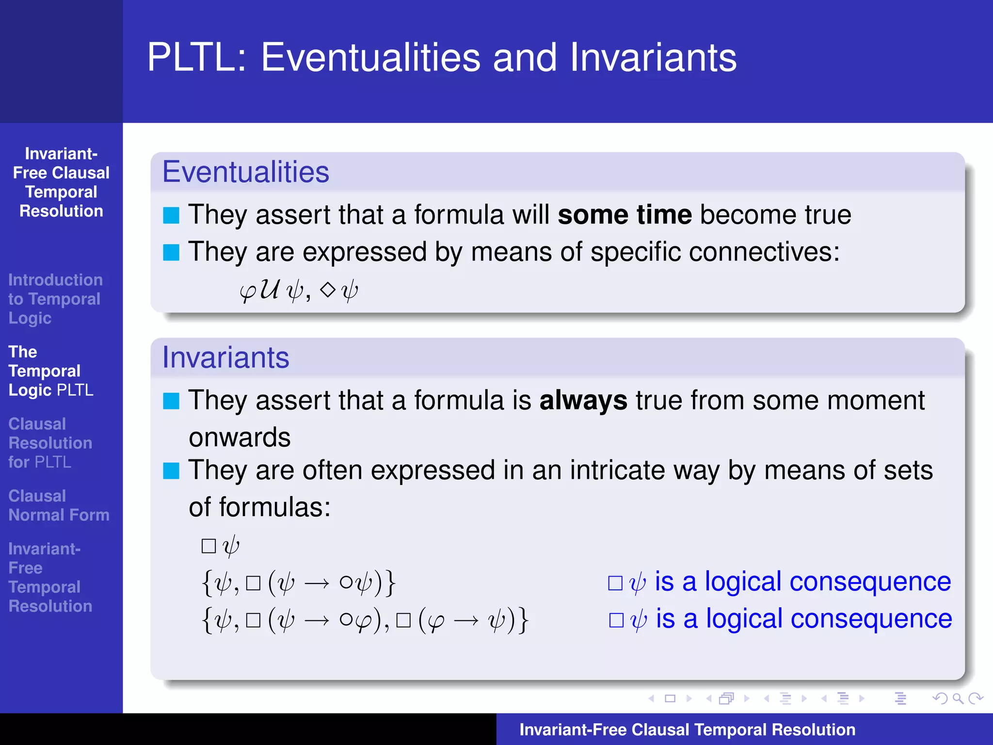PLTL: Eventualities and Invariants

  Invariant-
Free Clausal   Eventualities
  Temporal
 Resolution      They assert that a formula will some time become true
                 They are expressed by means of speciﬁc connectives:
Introduction
to Temporal         ϕ U ψ, ψ
Logic

The
Temporal
               Invariants
Logic PLTL
                 They assert that a formula is always true from some moment
Clausal
Resolution       onwards
for PLTL
                 They are often expressed in an intricate way by means of sets
Clausal
Normal Form      of formulas:
Invariant-          ψ
Free
Temporal          {ψ, (ψ → ◦ψ)}                       ψ is a logical consequence
Resolution
                  {ψ, (ψ → ◦ϕ), (ϕ → ψ)}              ψ is a logical consequence


                                            Invariant-Free Clausal Temporal Resolution
 
