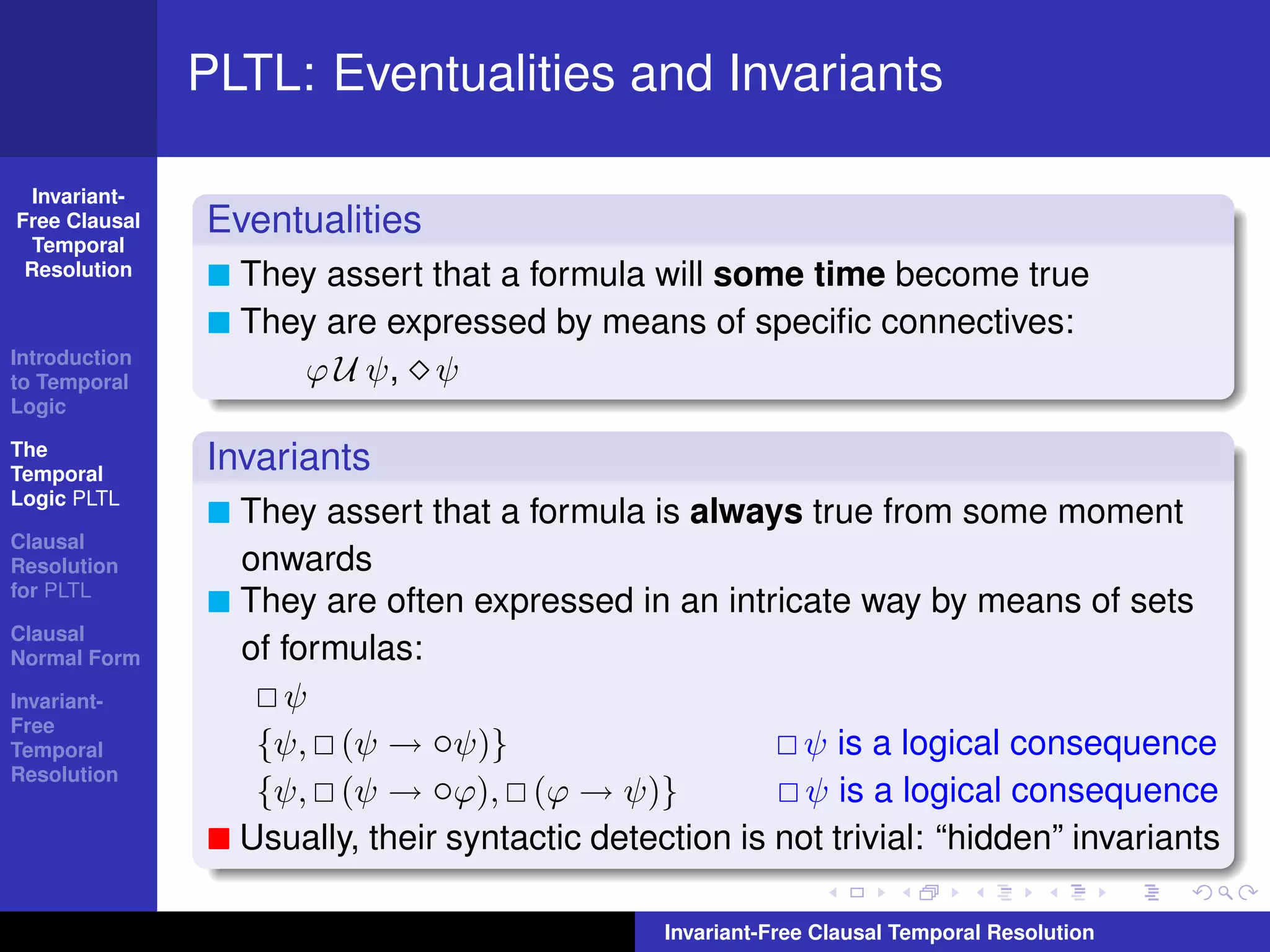 PLTL: Eventualities and Invariants

  Invariant-
Free Clausal   Eventualities
  Temporal
 Resolution      They assert that a formula will some time become true
                 They are expressed by means of speciﬁc connectives:
Introduction
to Temporal         ϕ U ψ, ψ
Logic

The
Temporal
               Invariants
Logic PLTL
                 They assert that a formula is always true from some moment
Clausal
Resolution       onwards
for PLTL
                 They are often expressed in an intricate way by means of sets
Clausal
Normal Form      of formulas:
Invariant-          ψ
Free
Temporal          {ψ, (ψ → ◦ψ)}                         ψ is a logical consequence
Resolution
                  {ψ, (ψ → ◦ϕ), (ϕ → ψ)}                 ψ is a logical consequence
                 Usually, their syntactic detection is not trivial: “hidden” invariants

                                               Invariant-Free Clausal Temporal Resolution
 
