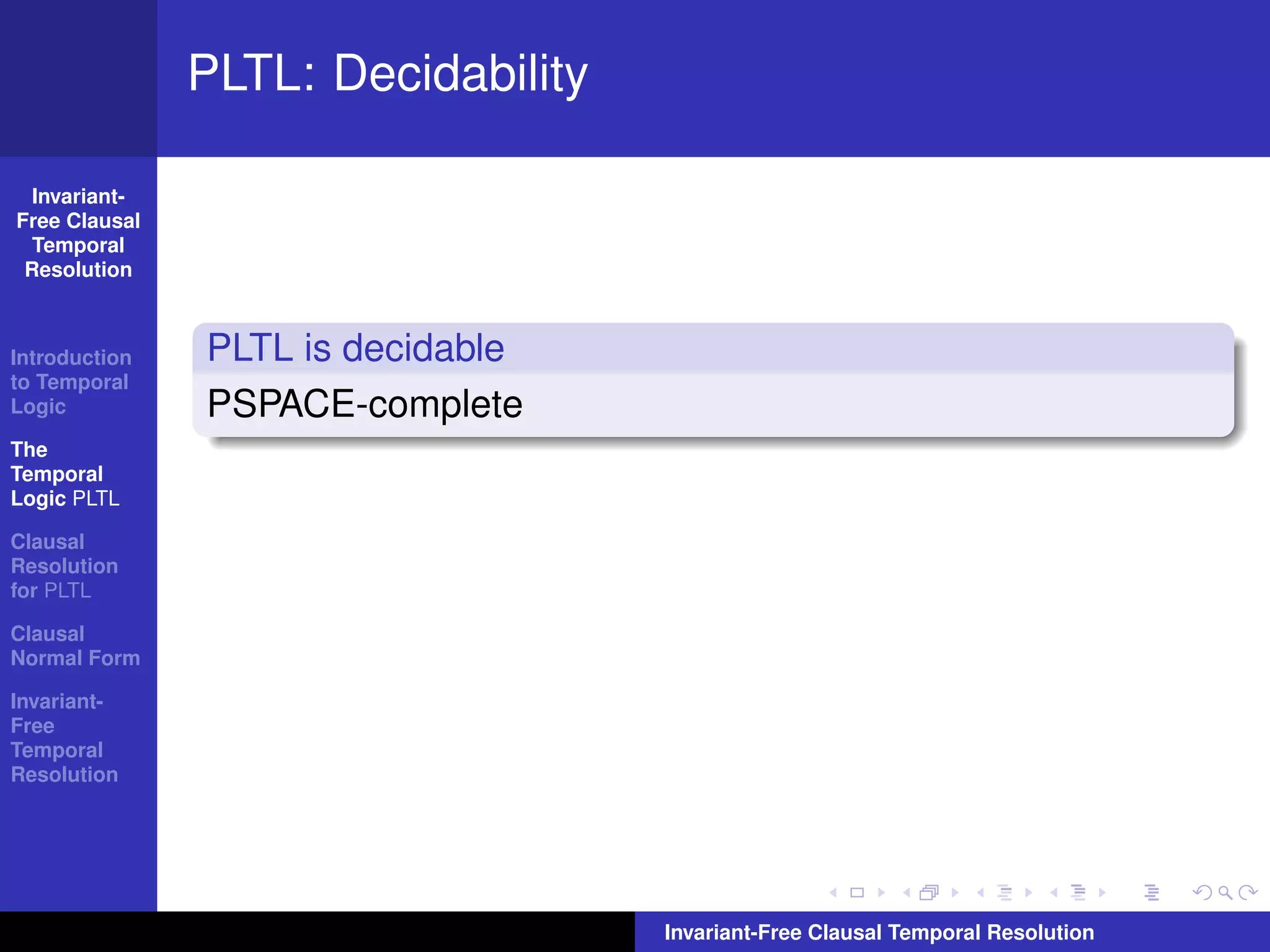 PLTL: Decidability

  Invariant-
Free Clausal
  Temporal
 Resolution



Introduction   PLTL is decidable
to Temporal
Logic          PSPACE-complete
The
Temporal
Logic PLTL

Clausal
Resolution
for PLTL

Clausal
Normal Form

Invariant-
Free
Temporal
Resolution




                                    Invariant-Free Clausal Temporal Resolution
 