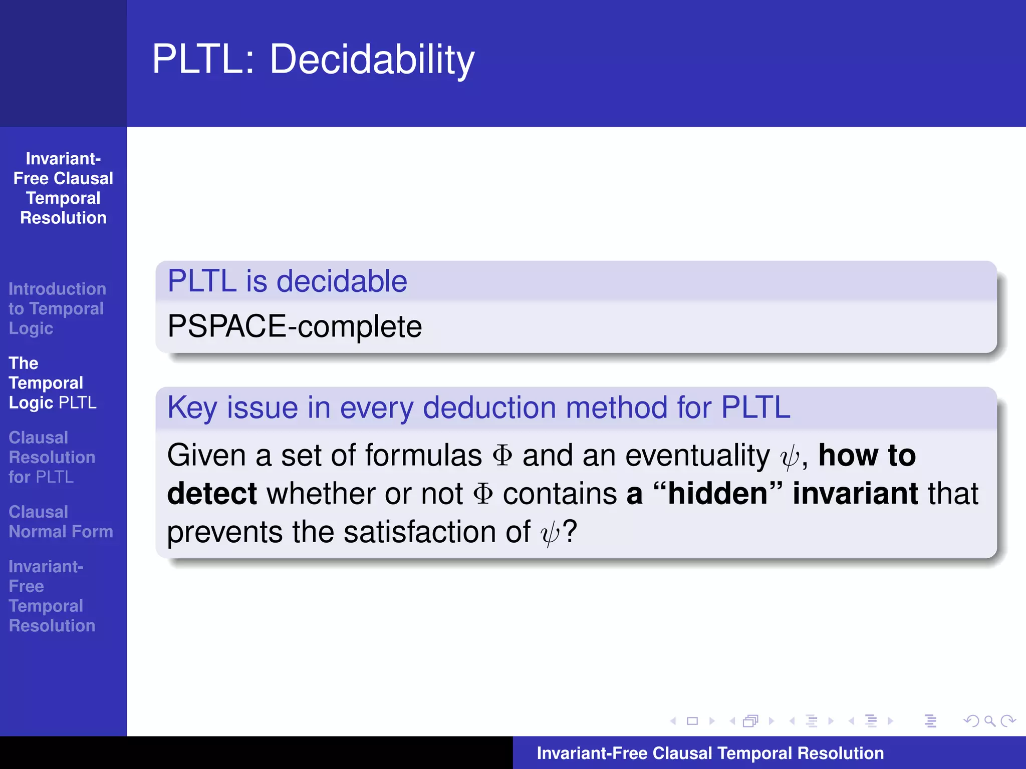 PLTL: Decidability

  Invariant-
Free Clausal
  Temporal
 Resolution



Introduction   PLTL is decidable
to Temporal
Logic          PSPACE-complete
The
Temporal
Logic PLTL
               Key issue in every deduction method for PLTL
Clausal
Resolution     Given a set of formulas Φ and an eventuality ψ, how to
for PLTL

Clausal
               detect whether or not Φ contains a “hidden” invariant that
Normal Form    prevents the satisfaction of ψ?
Invariant-
Free
Temporal
Resolution




                                         Invariant-Free Clausal Temporal Resolution
 