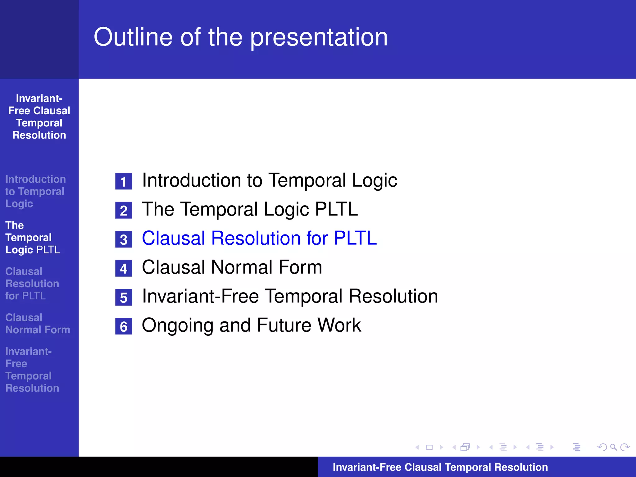 Outline of the presentation

  Invariant-
Free Clausal
  Temporal
 Resolution



Introduction
to Temporal
                 1   Introduction to Temporal Logic
Logic
                 2   The Temporal Logic PLTL
The
Temporal
Logic PLTL
                 3   Clausal Resolution for PLTL
Clausal          4   Clausal Normal Form
Resolution
for PLTL         5   Invariant-Free Temporal Resolution
Clausal
Normal Form      6   Ongoing and Future Work
Invariant-
Free
Temporal
Resolution




                                           Invariant-Free Clausal Temporal Resolution
 