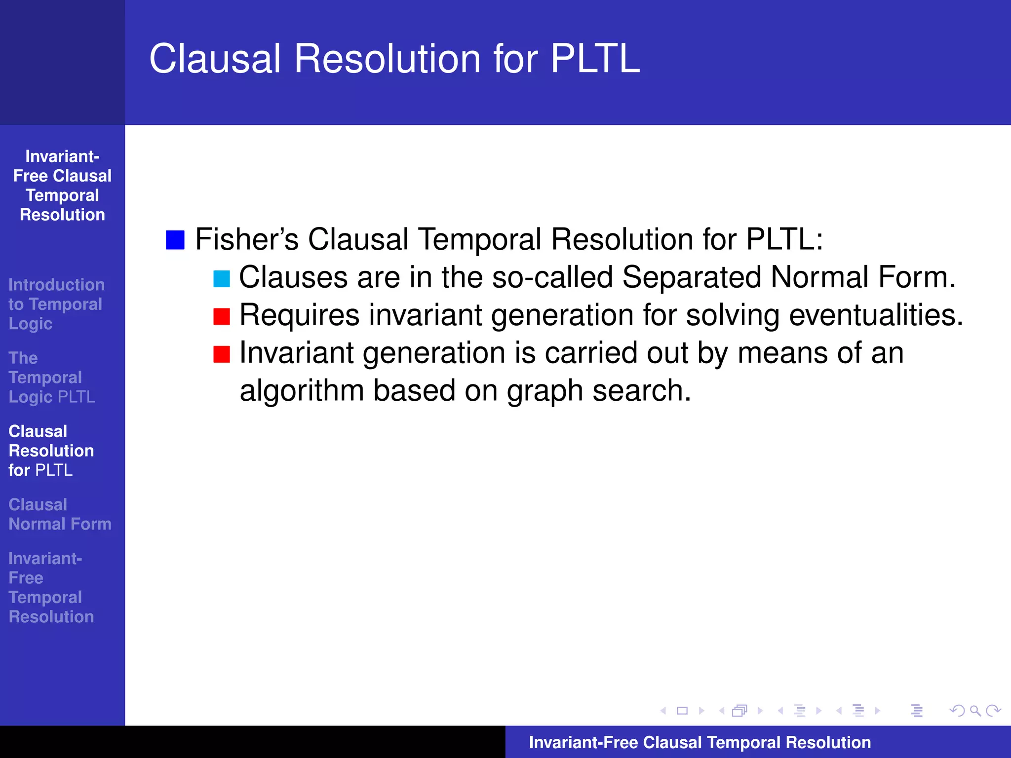 Clausal Resolution for PLTL

  Invariant-
Free Clausal
  Temporal
 Resolution
                 Fisher’s Clausal Temporal Resolution for PLTL:
Introduction        Clauses are in the so-called Separated Normal Form.
to Temporal
Logic               Requires invariant generation for solving eventualities.
The                 Invariant generation is carried out by means of an
Temporal
Logic PLTL          algorithm based on graph search.
Clausal
Resolution
for PLTL

Clausal
Normal Form

Invariant-
Free
Temporal
Resolution




                                          Invariant-Free Clausal Temporal Resolution
 