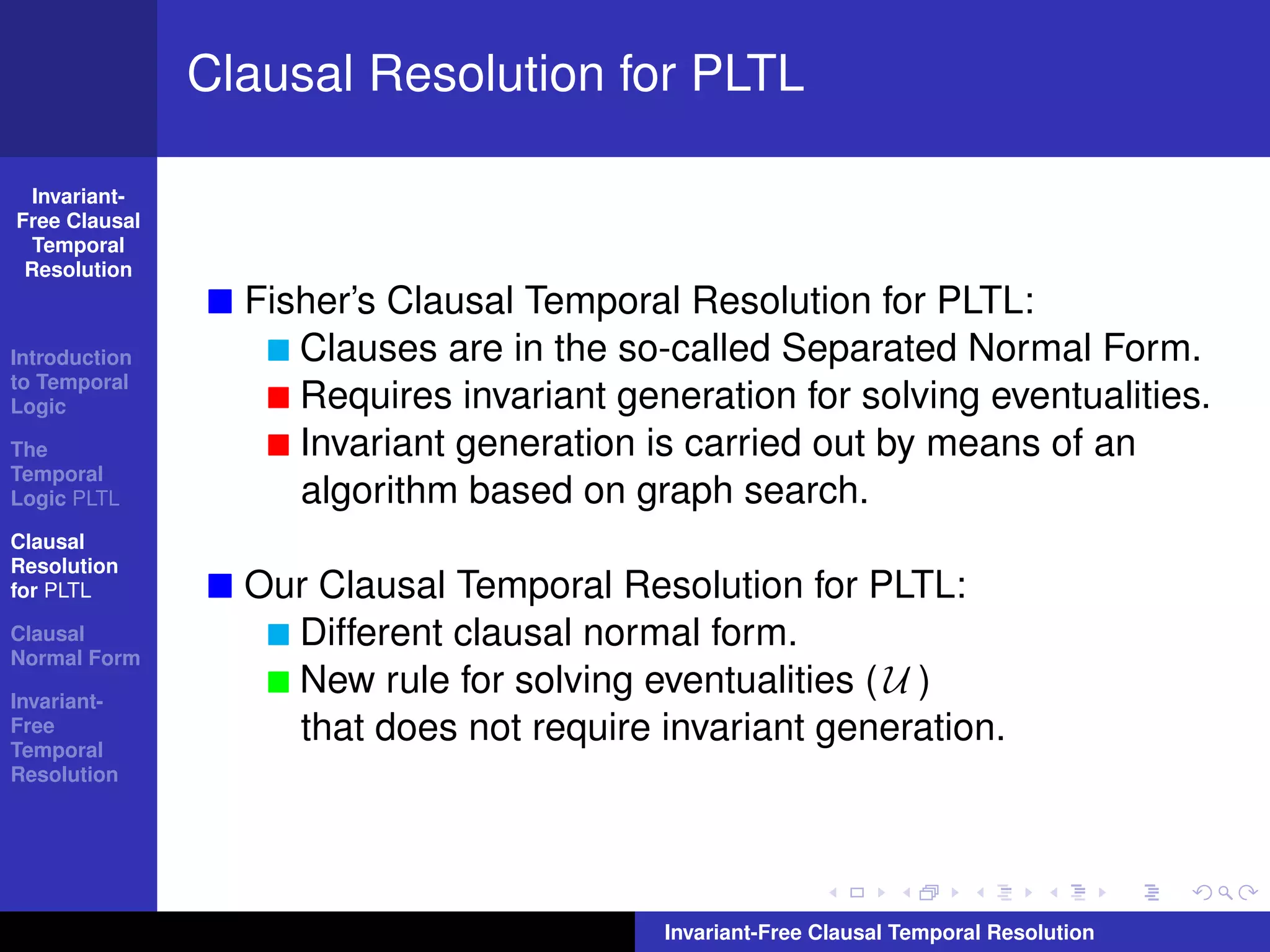 Clausal Resolution for PLTL

  Invariant-
Free Clausal
  Temporal
 Resolution
                 Fisher’s Clausal Temporal Resolution for PLTL:
Introduction        Clauses are in the so-called Separated Normal Form.
to Temporal
Logic               Requires invariant generation for solving eventualities.
The                 Invariant generation is carried out by means of an
Temporal
Logic PLTL          algorithm based on graph search.
Clausal
Resolution
for PLTL         Our Clausal Temporal Resolution for PLTL:
Clausal            Different clausal normal form.
Normal Form

Invariant-
                   New rule for solving eventualities ( U )
Free
Temporal
                   that does not require invariant generation.
Resolution




                                          Invariant-Free Clausal Temporal Resolution
 