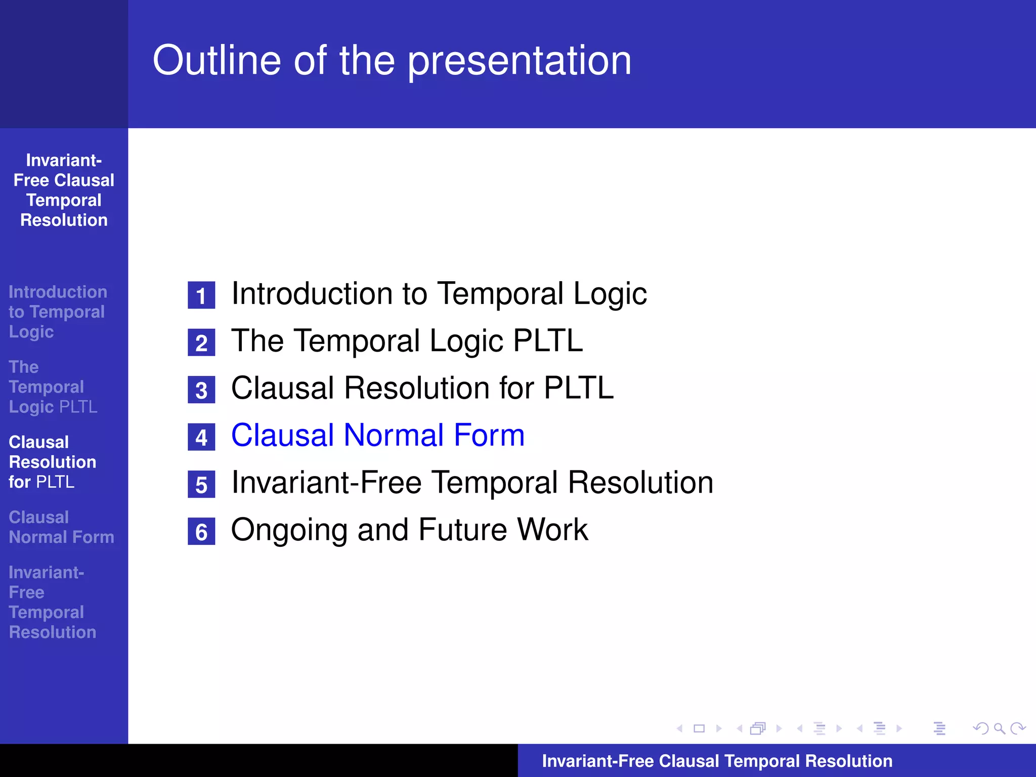 Outline of the presentation

  Invariant-
Free Clausal
  Temporal
 Resolution



Introduction
to Temporal
                 1   Introduction to Temporal Logic
Logic
                 2   The Temporal Logic PLTL
The
Temporal
Logic PLTL
                 3   Clausal Resolution for PLTL
Clausal          4   Clausal Normal Form
Resolution
for PLTL         5   Invariant-Free Temporal Resolution
Clausal
Normal Form      6   Ongoing and Future Work
Invariant-
Free
Temporal
Resolution




                                           Invariant-Free Clausal Temporal Resolution
 