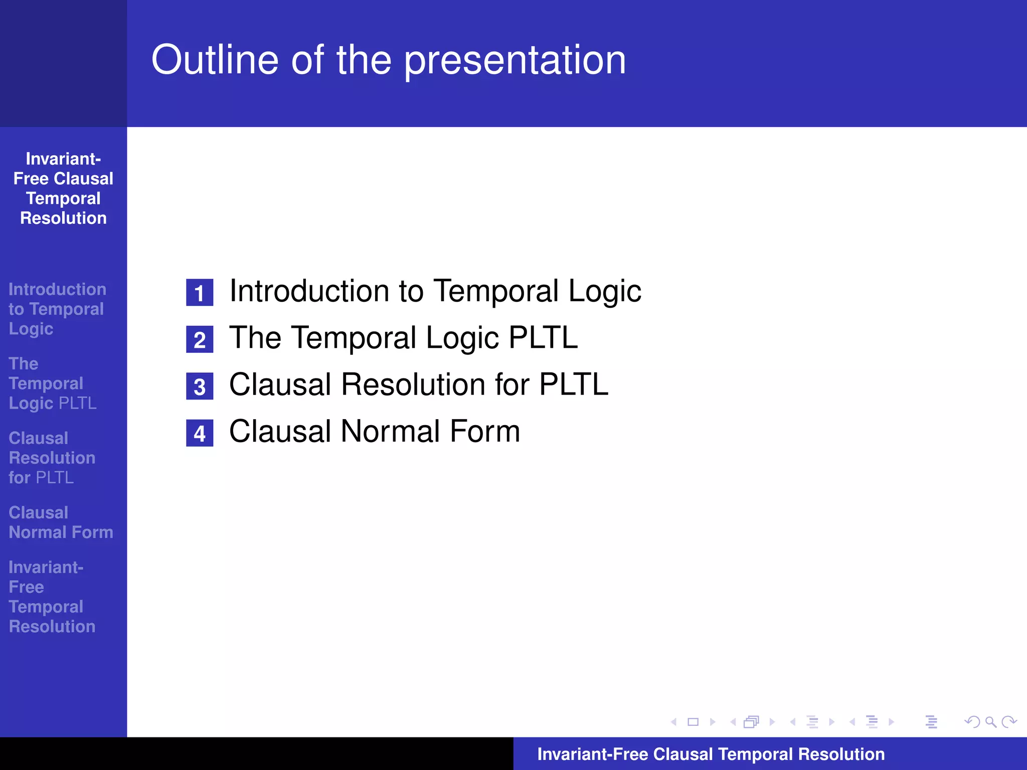 Outline of the presentation

  Invariant-
Free Clausal
  Temporal
 Resolution



Introduction
to Temporal
                 1   Introduction to Temporal Logic
Logic
                 2   The Temporal Logic PLTL
The
Temporal
Logic PLTL
                 3   Clausal Resolution for PLTL
Clausal          4   Clausal Normal Form
Resolution
for PLTL

Clausal
Normal Form

Invariant-
Free
Temporal
Resolution




                                           Invariant-Free Clausal Temporal Resolution
 
