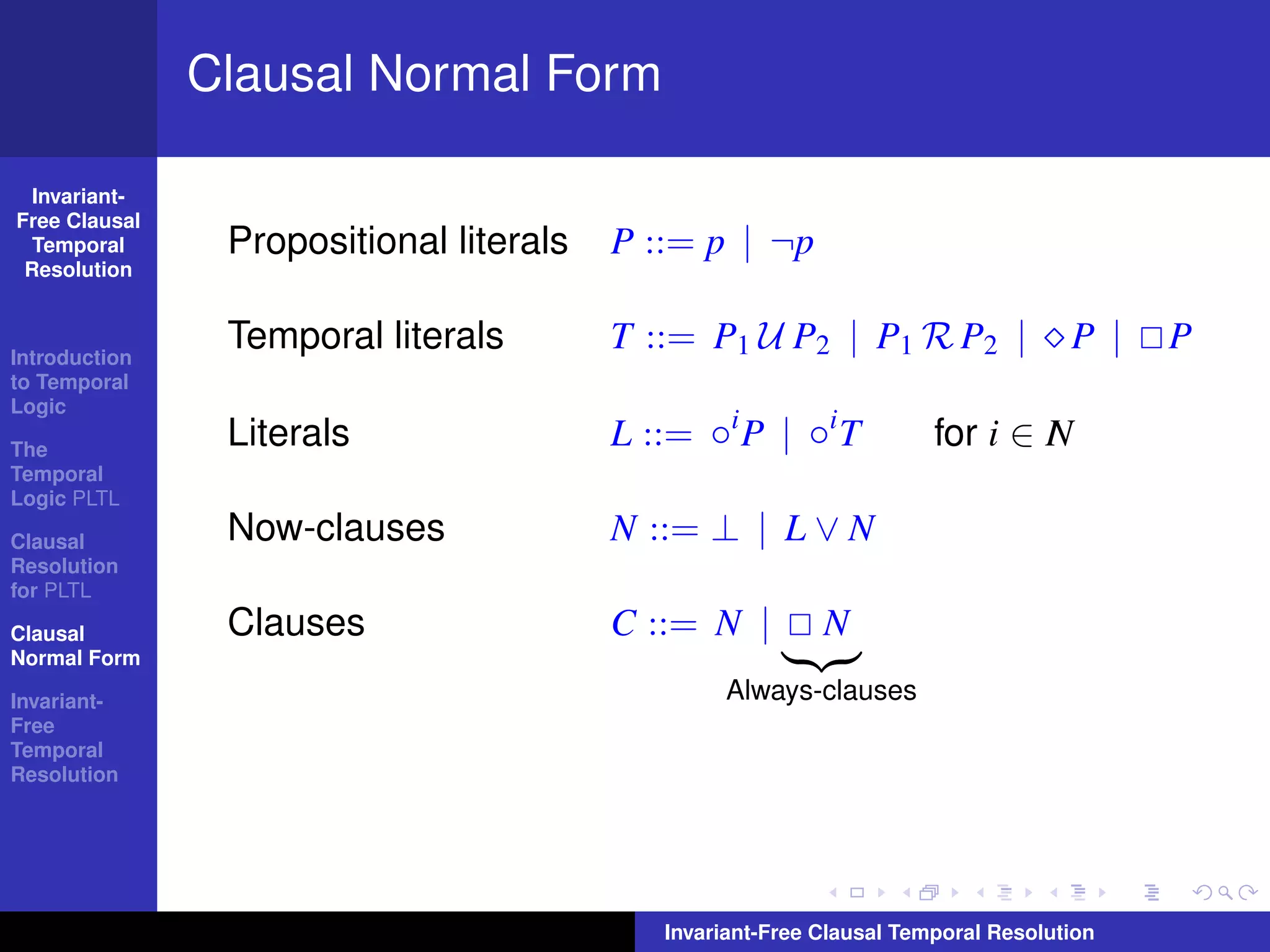 Clausal Normal Form

  Invariant-
Free Clausal
  Temporal      Propositional literals   P ::= p | ¬p
 Resolution



Introduction
                Temporal literals        T ::= P1 U P2 | P1 R P2 |                 P |   P
to Temporal
Logic

The
                Literals                 L ::= ◦i P | ◦i T            for i ∈ I
                                                                              N
Temporal
Logic PLTL

Clausal         Now-clauses              N ::= ⊥ | L ∨ N
Resolution
for PLTL

Clausal         Clauses                  C ::= N |         N
Normal Form

Invariant-                                       Always-clauses
Free
Temporal
Resolution




                                            Invariant-Free Clausal Temporal Resolution
 