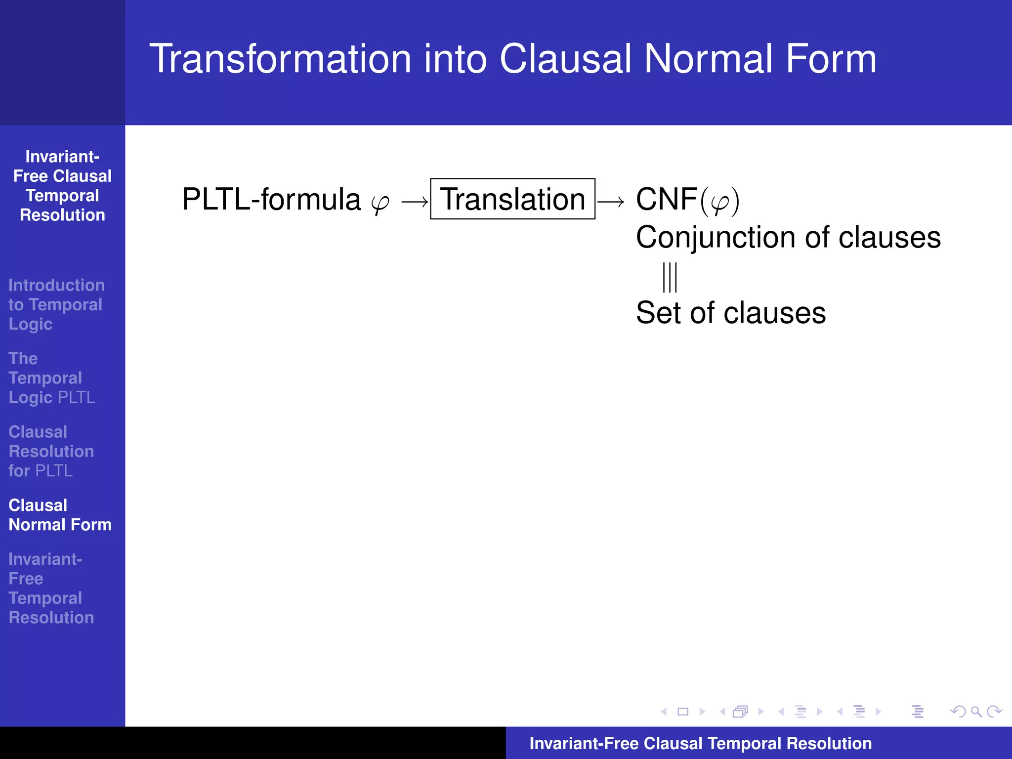 Transformation into Clausal Normal Form

  Invariant-
Free Clausal
  Temporal
 Resolution
                PLTL-formula ϕ → Translation → CNF(ϕ)
                                               Conjunction of clauses
Introduction
to Temporal
Logic                                               Set of clauses
The
Temporal
Logic PLTL

Clausal
Resolution
for PLTL

Clausal
Normal Form

Invariant-
Free
Temporal
Resolution




                                        Invariant-Free Clausal Temporal Resolution
 